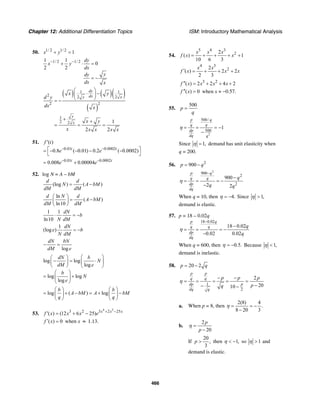 Chapter 12: Additional Differentiation Topics ISM: Introductory Mathematical Analysis
466
50. 1/ 2 1/ 2
1x y+ =
1/ 2 1/ 21 1
0
2 2
dy
x y
dx
ydy
dx x
− −
+ ⋅ =
= −
( ) ( )( )
( )
1 1
2 2 2
2 2
1
2 2 1
2 2
dy
dxy x
y
x
x y
d y
dx x
x y
x x x x x
⎛ ⎞
⋅ −⎜ ⎟
⎝ ⎠= −
+ +
= = =
51.
0.01 0.0002
( )
0.8 ( 0.01) 0.2 ( 0.0002)t t
f t
e e− −
′
⎡ ⎤= − − − −
⎣ ⎦
0.01 0.0002
0.008 0.00004t t
e e− −
= +
52. log N = A – bM
(log ) ( )
d d
N A bM
dM dM
= −
ln
( )
ln10
d N d
A bM
dM dM
⎛ ⎞
= −⎜ ⎟
⎝ ⎠
1 1
ln10
dN
b
N dM
⋅ = −
1
(log )
dN
e b
N dM
= −
log
dN bN
dM e
− =
log log
log
log log
log
dN b
N
dM e
b
N
e
⎛ ⎞⎛ ⎞
− = ⋅⎜ ⎟⎜ ⎟
⎝ ⎠ ⎝ ⎠
⎛ ⎞
= +⎜ ⎟
⎝ ⎠
log ( ) log
b b
A bM A bM
q q
⎛ ⎞ ⎛ ⎞
= + − = + −⎜ ⎟ ⎜ ⎟
⎝ ⎠ ⎝ ⎠
53.
4 3
3 2 3 2 25
( ) (12 6 25) x x x
f x x x e + −
′ = + −
( ) 0f x′ = when x ≈ 1.13.
54.
5 4 3
22
( ) 1
10 6 3
x x x
f x x= + + + +
4 3
22
( ) 2 2
2 3
x x
f x x x′ = + + +
3 2
( ) 2 2 4 2f x x x x′′ = + + +
( ) 0f x′′ = when x ≈ −0.57.
55.
500
p
q
=
2
500/
500
1
p q
q q
dp
dq q
η = = = −
−
Since 1,η = demand has unit elasticity when
q = 200.
56. 2
900p q= −
2
900
2
2
900
2 2
p q
q q
dp
dq
q
q q
η
−
−
= = = −
−
When q = 10, then 4.η = − Since 1,η >
demand is elastic.
57. p = 18 – 0.02q
18 0.02
18 0.02
0.02 0.02
p q
q q
dp
dq
q
q
η
−
−
= = = −
−
When q = 600, then 0.5.η = − Because 1,η <
demand is inelastic.
58. 20 2p q= −
1
2
2
2010
p p
q q
dp p
qdq
p p p
pq
− −
= = = = =
−− −
η
a. When p = 8, then
2(8) 4
.
8 20 3
= = −
−
η
b.
2
20
p
p
=
−
η
If
20
,
3
p > then 1,< −η so 1>η and
demand is elastic.
 