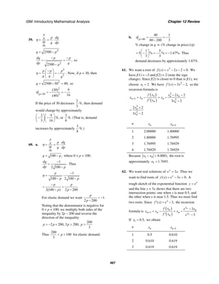 ISM: Introductory Mathematical Analysis Chapter 12 Review
467
59.
p
q
dp
dq
p dq
q dp
η = = ⋅
2
2500q p= −
2
,
2500
dq p p
dp qp
− −
= =
−
so
2
2
p p p
q q q
η
⎛ ⎞−
= = −⎜ ⎟
⎝ ⎠
. Now, if p = 30, then
2
2500 30 40,q = − = so
2
30 2
(30) 9
16(40)p
η =
= − = −
If the price of 30 decreases
2
3
%, then demand
would change by approximately
2 9
3 16
⎛ ⎞⎛ ⎞
− −⎜ ⎟⎜ ⎟
⎝ ⎠⎝ ⎠
%, or
3
8
%. (That is, demand
increases by approximately
3
8
%.)
60. a.
p
q
dp
dq
p dq
q dp
η = = ⋅
100 ,q p= − where 0 < p < 100.
1
.
2 100
dq
dp p
−
=
−
Thus
1
100 2 100
p
p p
η
−
= ⋅
− −
2(100 ) 2 200
p p
p p
−
= =
− −
For elastic demand we want 1.
2 200
p
p
< −
−
Noting that the denominator is negative for
0 < p < 100, we multiply both sides of the
inequality by 2p – 200 and reverse the
direction of the inequality
200
2 200, 3 200,
3
p p p p> − + > >
Thus
200
100
3
p< < for elastic demand.
b. 40
40 1
80 200 3p
η =
= = −
−
% change in q ≈ (% change in price) ( )η
1 5
5 % % 1.67%.
3 3
⎛ ⎞
= − = − = −⎜ ⎟
⎝ ⎠
Thus
demand decreases by approximately 1.67%.
61. We want a root of 3
( ) 2 2 0.f x x x= − − = We
have f(1) = –3 and f(2) = 2 (note the sign
change). Since f(2) is closer to 0 than is f(1), we
choose 1 2.x = We have 2
( ) 3 2,f x x′ = − so the
recursion formula is
( )
( )
3
1 2
2 2
3 2
n n n
n n n
n n
f x x x
x x x
f x x
+
− −
= − = −
′ −
3
2
2 2
3 2
n
n
x
x
+
=
−
n nx 1nx +
1 2.00000 1.80000
2 1.80000 1.76995
3 1.76995 1.76929
4 1.76929 1.76929
Because 5 4 0.0001,x x− < the root is
approximately 5 1.7693.x =
62. We want real solutions of 3 .x
e x= Thus we
want to find roots of ( ) 3 0.x
f x e x= − = A
rough sketch of the exponential function x
y e=
and the line y = 3x shows that there are two
intersection points: one when x is near 0.5, and
the other when x is near 1.5. Thus we must find
two roots. Since ( ) 3,x
f x e′ = − the recursion
formula is
( )
( )1
3
3
n
n
x
n n
n n n x
n
f x e x
x x x
f x e
+
−
= − = −
′ −
If 1 0.5,x = we obtain
n nx 1nx +
1 0.5 0.610
2 0.610 0.619
3 0.619 0.619
 