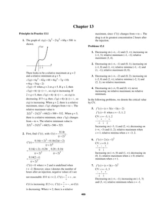 469
Chapter 13
Principles in Practice 13.1
1. The graph of 3 2
( ) 2 21 60 500c q q q q= − + + is
shown.
C(q)
q
2 5
There looks to be a relative maximum at q = 2
and a relative minimum at q = 5.
2 2
( ) 6 42 60 6( 7 10)c q q q q q′ = − + = − +
= 6(q – 5)(q – 2)
( ) 0c q′ = when q = 2 or q = 5. If q < 2, then
( ) 6( )( )c q′ = − − = + , so c(q) is increasing. If
2 < q < 5, then ( ) 6( )( )c q′ = − + = − , so c(q) is
decreasing. If 5 < q, then ( ) 6( )( )c q′ = + + = + , so
c(q) is increasing. When q = 2, there is a relative
maximum, since ( )c q′ changes from + to –. The
relative maximum value is
3 2
2(2) 21(2) 60(2) 500 552− + + = . When q = 5,
there is a relative minimum, since ( )c q′ changes
from – to +. The relative minimum value is
3 2
2(5) 21(5) 60(5) 500 525.− + + =
2. First, find ( )C t′ , with
2
0.14
( )
( 2)
t
C t
t
=
+
.
2
4
0.14( 2) 0.14 (2)( 2)
( )
( 2)
t t t
C t
t
+ − +
′ =
+
3 3
0.14( 2) 0.28 0.28 0.14
( 2) ( 2)
t t t
t t
+ − −
= =
+ +
3
0.14(2 )
( 2)
t
t
−
=
+
( ) 0C t′ = when t = 2 and is undefined when
t = –2. However, since t denotes the number of
hours after an injection, negative values of t are
not reasonable. If 0 ≤ t < 2, ( )C t
+
′ = = +
+
, so
C(t) is increasing. If 2 < t, ( )C t
−
′ = = −
+
, so C(t)
is decreasing. When t = 2, there is a relative
maximum, since ( )C t′ changes from + to –. The
drug is at its greatest concentration 2 hours after
the injection.
Problems 13.1
1. Decreasing on (–∞, –1) and (3, ∞); increasing on
(–1, 3); relative minimum (–1, –1); relative
maximum (3, 4).
2. Decreasing on (–∞, –1) and (0, 1); increasing on
(–1, 0) and (1, ∞); relative minima (–1, –1) and
(1, –1); relative maximum (0, 0).
3. Decreasing on (–∞, –2) and (0, 2); increasing on
(–2, 0) and (2, ∞); relative minima (–2, 1) and
(2, 1); no relative maximum.
4. Decreasing on (–∞, 0) and (0, ∞); never
increasing; no relative maximum; no relative
minimum.
In the following problems, we denote the critical value
by CV.
5. ( ) ( 3)( 1)( 2)f x x x x′ = + − −
( ) 0f x′ = when x = −3, 1, 2
CV: x = −3, 1, 2
− + − +
2−3 1
Increasing on (−3, 1) and (2, ∞); decreasing on
(−∞, −3) and (1, 2); relative maximum when
x = 1; relative minima when x = −3, 2.
6. 3
( ) 2 ( 1)f x x x′ = −
CV: x = 0, 1
+ – +
10
Increasing on (–∞, 0) and (1, ∞); decreasing on
(0, 1); relative maximum when x = 0; relative
minimum when x = 1.
7. 2
( ) ( 1)( 3)f x x x′ = + −
CV: x = –1, 3
– + +
3–1
Decreasing on (–∞, –1); increasing on (–1, 3)
and (3, ∞); relative minimum when x = –1.
 