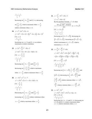 ISM: Introductory Mathematical Analysis Section 13.1
471
+ − +
1
3
2
Increasing on
1
,
3
⎛ ⎞
−∞⎜ ⎟
⎝ ⎠
and (2, ∞); decreasing
on
1
, 2 ;
3
⎛ ⎞
⎜ ⎟
⎝ ⎠
relative maximum when
1
,
3
x =
relative minimum when x = 2.
18. 3 2
6 12 6y x x x= − + −
( )2 2 2
3 12 12 3 4 4 3( 2)y x x x x x′ = − + = − + = −
CV: x = 2
+ +
2
Increasing on (–∞, 2) and (2, ∞); no relative
maximum or relative minimum.
19. 3 211
2 10 2
2
y x x x= − − +
2
6 11 10 (2 5)(3 2)y x x x x′ = − − = − +
CV:
2 5
,
3 2
x = −
+ – +
– 2
3
5
2
Increasing on
2
,
3
⎛ ⎞
−∞ −⎜ ⎟
⎝ ⎠
and
5
,
2
⎛ ⎞
∞⎜ ⎟
⎝ ⎠
;
decreasing on
2 5
,
3 2
⎛ ⎞
−⎜ ⎟
⎝ ⎠
; relative maximum
when
2
3
x = − ; relative minimum when
5
2
x = .
20. 3 2
5 7y x x x= − + + −
2
15 2 1 (5 1)(3 1)y x x x x′ = − + + = − + −
CV:
1 1
,
5 3
−
– + –
– 1
5
1
3
Decreasing on
1
,
5
⎛ ⎞
−∞ −⎜ ⎟
⎝ ⎠
and
1
,
3
⎛ ⎞
∞⎜ ⎟
⎝ ⎠
;
increasing on
1 1
,
5 3
⎛ ⎞
−⎜ ⎟
⎝ ⎠
; relative minimum when
1
5
x = − ; relative maximum when
1
3
x = .
21.
3
2
5 22 1
3
x
y x x= − + +
2
10 22y x x′ = − +
By the quadratic formula, 0y′ = when
2
10 ( 10) 4(1)(22)
2(1)
x
± − −
= or 5 3.x = ±
CV: 5 3x = ±
+ +
3
–
5 – 35 +
Increasing on ( ), 5 3 ;−∞ − decreasing on
( )5 3, 5 3 ;− + increasing on ( )5 3, ;+ ∞
relative maximum at 5 3;x = − relative
minimum at 5 3.x = +
22. 5 39 47
10
5 3
y x x x= − +
( )( )4 2 2 2
9 47 10 9 2 5y x x x x′ = − + = − −
( )( )( )( )3 2 3 2 5 5x x x x= − + − +
CV:
2
, 5
3
x = ± ±
+ – + – +
3
–
3
2 25 5–
Increasing on ( ), 5−∞ − ,
2 2
,
3 3
⎛ ⎞
−⎜ ⎟⎜ ⎟
⎝ ⎠
, and
( )5, ∞ ; decreasing on
2
5,
3
⎛ ⎞
− −⎜ ⎟⎜ ⎟
⎝ ⎠
and
2
, 5
3
⎛ ⎞
⎜ ⎟⎜ ⎟
⎝ ⎠
; relative maxima when 5x = − ,
2
3
; relative minima when
2
, 5
3
x = − .
23. 5 3
3 5y x x= −
4 2 2
15 15 15 ( 1)( 1)y x x x x x′ = − = + −
CV: x = 0, ±1
+ – – +
1–1 0
Increasing on (–∞, –1) and (1, ∞); decreasing on
(–1, 0) and (0, 1); relative maximum when
x = –1; relative minimum when x = 1.
 