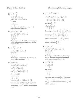 Chapter 13: Curve Sketching ISM: Introductory Mathematical Analysis
472
24.
6
3
2
x
y x= −
5 5
3 3 3(1 )y x x′ = − = −
4 3 2
3(1 )( 1)x x x x x= − + + + +
CV: x = 1
+ –
1
Increasing on (–∞, 1); decreasing on (1, ∞);
relative maximum when x = 1.
25. 5 4
5 200y x x= − − +
4 3 3
5 20 5 ( 4)y x x x x′ = − − = − +
CV: x = 0, –4
– + –
0–4
Decreasing on (–∞, –4) and (0, ∞); increasing on
(–4, 0); relative minimum when x = –4; relative
maximum when x = 0.
26.
4
33
4 17
2
x
y x= − +
3 2 2
6 12 6 ( 2)y x x x x′ = − = −
CV: x = 0, 2
– – +
20
Decreasing on (−∞, 0) and (0, 2); increasing on
(2, ∞); relative minimum at x = 2.
27. 4 8
8y x x= −
( )3 7 3 4
32 8 8 4y x x x x′ = − = −
( )( )3 2 2
8 2 2x x x= + −
( )( )( )3 2
8 2 2 2x x x x= + − +
CV: 0, 2x = ±
+ – + –
0– 2 2
Increasing on ( ), – 2−∞ and ( )0, 2 ;
decreasing on ( )2, 0− and ( )2, ∞ ; relative
maxima when 2x = ± , relative minimum when
x = 0.
28. 5 34 13
3 4
5 3
y x x x= − + +
( )( )4 2 2 2
4 13 3 4 1 3y x x x x′ = − + = − −
( )( )(2 1)(2 1) 3 3x x x x= − + + −
CV:
1
, 3
2
x = ± ±
+ – + – +
– 1
2
1
2
–3 3
Increasing on ( ), 3−∞ − ,
1 1
,
2 2
⎛ ⎞
−⎜ ⎟
⎝ ⎠
, ( )3, ∞ ;
decreasing on
1
3,
2
⎛ ⎞
− −⎜ ⎟
⎝ ⎠
and
1
, 3
2
⎛ ⎞
⎜ ⎟
⎝ ⎠
;
relative maxima when
1
3,
2
x = − ; relative
minima when
1
, 3
2
x = − .
29. 2 4
( 1)y x= −
2 3 3 3
8 ( 1) 8 ( 1) ( 1)y x x x x x′ = − = + −
CV: 0, –1, 1
− + − +
1−1 0
Increasing on (−1, 0) and (1, ∞); decreasing on
(−∞, −1) and (0, 1); relative maximum when
x = 0; relative minima when x = ±1.
30. 3
( 2)y x x= −
2
3
2(2 1)
3
x
y
x
−
′ =
CV:
1
0,
2
x =
– – +
1
2
0
Decreasing on (–∞, 0) and
1
0,
2
⎛ ⎞
⎜ ⎟
⎝ ⎠
; increasing
on
1
,
2
⎛ ⎞
∞⎜ ⎟
⎝ ⎠
; relative minimum when
1
2
x = ; no
relative maximum.
 