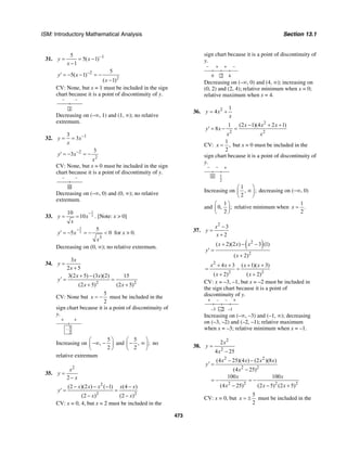 ISM: Introductory Mathematical Analysis Section 13.1
473
31. 15
5( 1)
1
y x
x
−
= = −
−
2
2
5
5( 1)
( 1)
y x
x
−
′ = − − = −
−
CV: None, but x = 1 must be included in the sign
chart because it is a point of discontinuity of y.
– –
1
Decreasing on (–∞, 1) and (1, ∞); no relative
extremum.
32. 13
3y x
x
−
= =
2
2
3
3y x
x
−
′ = − = −
CV: None, but x = 0 must be included in the sign
chart because it is a point of discontinuity of y.
– –
0
Decreasing on (–∞, 0) and (0, ∞); no relative
extremum.
33.
1
2
10
10y x
x
−
= = . [Note: x > 0]
3
2
3
5
5 0y x
x
−
′ = − = − < for x > 0.
Decreasing on (0, ∞); no relative extremum.
34.
3
2 5
x
y
x
=
+
2 2
3(2 5) (3 )(2) 15
(2 5) (2 5)
x x
y
x x
+ −
′ = =
+ +
CV: None but
5
2
x = − must be included in the
sign chart because it is a point of discontinuity of
y.
+ +
– 5
2
Increasing on
5
,
2
⎛ ⎞
−∞ −⎜ ⎟
⎝ ⎠
and
5
, ;
2
⎛ ⎞
− ∞⎜ ⎟
⎝ ⎠
no
relative extremum
35.
2
2
x
y
x
=
−
2
2 2
(2 )(2 ) ( 1) (4 )
(2 ) (2 )
x x x x x
y
x x
− − − −
′ = =
− −
CV: x = 0, 4, but x = 2 must be included in the
sign chart because it is a point of discontinuity of
y.
+ + –
40
–
2
Decreasing on (–∞, 0) and (4, ∞); increasing on
(0, 2) and (2, 4); relative minimum when x = 0;
relative maximum when x = 4.
36. 2 1
4y x
x
= +
2
2 2
1 (2 1)(4 2 1)
8
x x x
y x
x x
− + +
′ = − =
CV:
1
,
2
x = but x = 0 must be included in the
sign chart because it is a point of discontinuity of
y.
− − +
1
2
0
Increasing on
1
, ;
2
⎛ ⎞
∞⎜ ⎟
⎝ ⎠
decreasing on (−∞, 0)
and
1
0, ;
2
⎛ ⎞
⎜ ⎟
⎝ ⎠
relative minimum when
1
.
2
x =
37.
2
3
2
x
y
x
−
=
+
( )2
2
( 2)(2 ) 3 (1)
( 2)
x x x
y
x
+ − −
′ =
+
2
2 2
4 3 ( 1)( 3)
( 2) ( 2)
x x x x
x x
+ + + +
= =
+ +
CV: x = –3, –1, but x = –2 must be included in
the sign chart because it is a point of
discontinuity of y.
+ – – +
–1–3 –2
Increasing on (–∞, –3) and (–1, ∞); decreasing
on (–3, –2) and (–2, –1); relative maximum
when x = –3; relative minimum when x = –1.
38.
2
2
2
4 25
x
y
x
=
−
2 2
2 2
2 2 2 2
(4 25)(4 ) (2 )(8 )
(4 25)
100 100
(4 25) (2 5) (2 5)
x x x x
y
x
x x
x x x
− −
′ =
−
= − = −
− − +
CV: x = 0, but
5
2
x = ± must be included in the
 