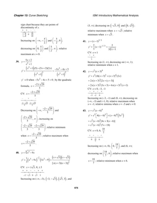 Chapter 13: Curve Sketching ISM: Introductory Mathematical Analysis
474
sign chart because they are points of
discontinuity of y.
+ + – –
0 5
2
5
2
–
Increasing on
5
,
2
⎛ ⎞
−∞ −⎜ ⎟
⎝ ⎠
and
5
, 0 ;
2
⎛ ⎞
−⎜ ⎟
⎝ ⎠
decreasing on
5
0,
2
⎛ ⎞
⎜ ⎟
⎝ ⎠
and
5
, ;
2
⎛ ⎞
∞⎜ ⎟
⎝ ⎠
relative
maximum at x = 0.
39.
2
5 2
1
x
y
x
+
=
+
( )
( ) ( )
2
2
2 22 2
1 (5) (5 2)(2 ) 5 4 5
1 1
x x x x x
y
x x
+ − + − − +
′ = =
+ +
y′ = 0 when 2
5 4 5 0x x− − + = ; by the quadratic
formula,
2 29
5
x
− ±
=
CV:
2 29
5
x
− ±
=
– + –
–2 –
5
–2 +
5
2929
Decreasing on
2 29
,
5
⎛ ⎞− −
−∞⎜ ⎟⎜ ⎟
⎝ ⎠
and
2 29
,
5
⎛ ⎞− +
∞⎜ ⎟⎜ ⎟
⎝ ⎠
; increasing on
2 29 2 29
,
5 5
⎛ ⎞− − − +
⎜ ⎟⎜ ⎟
⎝ ⎠
; relative minimum
when
2 29
5
x
− −
= ; relative maximum when
2 29
5
x
− +
= .
40.
3 3
9y x x= −
( ) ( )
( )( )2
3
2
3
3 2
3 31
9 3 9
3 [ ( 3)( 3)]
x x
y x x x
x x x
− + −
′ = − − =
+ −
CV: 3, 0, 3x = ± ±
–3
+ + – – + +
0 3– 3 3
Increasing on (–∞, –3), ( ) ( )3, 3 , 3, 3− − , and
(3, ∞); decreasing on ( )3, 0− and ( )0, 3 ;
relative maximum when 3x = − ; relative
minimum when 3x = .
41. 2/3
( 1)y x= −
1/3
3
2 2
( 1)
3 3 1
y x
x
−′ = − =
−
CV: x = 1
− +
1
Increasing on (1, ∞); decreasing on (−∞, 1);
relative minimum when x = 1.
42. 2 4
( 3)y x x= +
2 3 4
(4)( 3) ( 3) (2 )y x x x x′ = + + +
3
2 ( 3) [2 ( 3)]x x x x= + + +
3 3
2 ( 3) (3 3) 6 ( 3) ( 1)x x x x x x= + + = + +
CV: x = 0, –3, –1
– + – +
0–3 –1
Increasing on (–3, –1) and (0, ∞); decreasing on
(–∞, –3) and (–1, 0); relative maximum when
x = –1; relative minima when x = –3 and x = 0.
43. 3 4
( 6)y x x= −
( )3 3 4 2
4( 6) ( 6) 3y x x x x⎡ ⎤′ = − + −
⎣ ⎦
2 3
2 3
( 6) [4 3( 6)]
( 6) (7 18)
x x x x
x x x
= − + −
= − −
CV: x = 0, 6,
18
7
+ + – +
60 18
7
Increasing on (–∞, 0),
18
0,
7
⎛ ⎞
⎜ ⎟
⎝ ⎠
, and (6, ∞);
decreasing on
18
, 6
7
⎛ ⎞
⎜ ⎟
⎝ ⎠
; relative maximum when
18
7
x = ; relative minimum when x = 6.
 