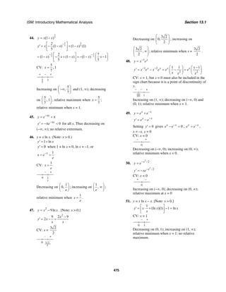 ISM: Introductory Mathematical Analysis Section 13.1
475
44.
2
5(1 )y x x= −
3 2
5 5
2
(1 ) (1 ) (1)
5
y x x x
−⎡ ⎤
′ = − − + −⎢ ⎥
⎣ ⎦
3 3
5 5
2 7
(1 ) (1 ) (1 ) 1
5 5
x x x x x
− −⎡ ⎤ ⎛ ⎞
= − − + − = − − −⎜ ⎟⎢ ⎥
⎣ ⎦ ⎝ ⎠
CV:
5
, 1
7
x =
+ – +
5
7
1
Increasing on
5
,
7
⎛ ⎞
−∞⎜ ⎟
⎝ ⎠
and (1, ∞); decreasing
on
5
, 1
7
⎛ ⎞
⎜ ⎟
⎝ ⎠
; relative maximum when
5
7
x = ;
relative minimum when x = 1.
45. x
y e−π
= + π
0x
y e−π′ = −π < for all x. Thus decreasing on
(−∞, ∞); no relative extremum.
46. y = x ln x. (Note: x > 0.)
1 lny x′ = +
0y′ = when 1 + ln x = 0, ln x = –1, or
1 1
x e
e
−
= =
CV:
1
x
e
=
– +
1
e
0
Decreasing on
1
0,
e
⎛ ⎞
⎜ ⎟
⎝ ⎠
; increasing on
1
,
e
⎛ ⎞
∞⎜ ⎟
⎝ ⎠
;
relative minimum when
1
x
e
= .
47. 2
9lny x x= − . [Note: x > 0.]
2
9 2 9
2
x
y x
x x
−
′ = − =
CV: x =
3 2
2
– +
0 3
5
2
Decreasing on
3 2
0,
2
⎛ ⎞
⎜ ⎟⎜ ⎟
⎝ ⎠
; increasing on
3 2
,
2
⎛ ⎞
∞⎜ ⎟⎜ ⎟
⎝ ⎠
; relative minimum when x =
3 2
2
.
48. 1 x
y x e−
=
1 2
2 2
1 1 1x x x x x
y x e x e e e
x x x
− − −⎛ ⎞ ⎛ ⎞
′ = − = − =⎜ ⎟ ⎜ ⎟
⎝ ⎠ ⎝ ⎠
CV: x = 1, but x = 0 must also be included in the
sign chart because it is a point of discontinuity of
y.
− − +
0 1
Increasing on (1, ∞); decreasing on (−∞, 0) and
(0, 1); relative minimum when x = 1.
49. x x
y e e−
= +
x x
y e e−
′ = −
Setting 0y′ = gives 0x x
e e−
− = , x x
e e−
= ,
x = –x, x = 0
CV: x = 0
– +
0
Decreasing on (–∞, 0); increasing on (0, ∞);
relative minimum when x = 0.
50.
2
/ 2x
y e−
=
2
/ 2x
y xe−′ = −
CV: x = 0
+ –
0
Increasing on (−∞, 0); decreasing on (0, ∞);
relative maximum at x = 0
51. y = x ln x – x. [Note: x > 0.]
1
(ln )(1) 1 lny x x x
x
⎡ ⎤
′ = ⋅ + − =⎢ ⎥
⎣ ⎦
CV: x = 1
– +
10
Decreasing on (0, 1); increasing on (1, ∞);
relative minimum when x = 1; no relative
maximum.
 