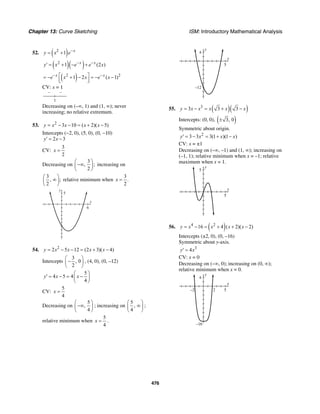 Chapter 13: Curve Sketching ISM: Introductory Mathematical Analysis
476
52. ( )2
1 x
y x e−
= +
( )( )2
1 (2 )x x
y x e e x− −
′ = + − +
( )2 2
1 2 ( 1)x x
e x x e x− −⎡ ⎤= − + − = − −⎢ ⎥⎣ ⎦
CV: x = 1
– –
1
Decreasing on (–∞, 1) and (1, ∞); never
increasing; no relative extremum.
53. 2
3 10 ( 2)( 5)y x x x x= − − = + −
Intercepts (−2, 0), (5, 0), (0, −10)
2 3y x′ = −
CV:
3
2
x =
Decreasing on
3
, ;
2
⎛ ⎞
−∞⎜ ⎟
⎝ ⎠
increasing on
3
, ;
2
⎛ ⎞
∞⎜ ⎟
⎝ ⎠
relative minimum when
3
.
2
x =
x
y
5
6
54. 2
2 5 12 (2 3)( 4)y x x x x= − − = + −
Intercepts
3
, 0
2
⎛ ⎞
−⎜ ⎟
⎝ ⎠
, (4, 0), (0, –12)
5
4 5 4
4
y x x
⎛ ⎞
′ = − = −⎜ ⎟
⎝ ⎠
CV:
5
4
x =
Decreasing on
5
,
4
⎛ ⎞
−∞⎜ ⎟
⎝ ⎠
; increasing on
5
,
4
⎛ ⎞
∞⎜ ⎟
⎝ ⎠
;
relative minimum when
5
4
x = .
y
4
–12
x
5
55. ( )( )3
3 3 3y x x x x x= − = + −
Intercepts: (0, 0), ( )3, 0±
Symmetric about origin.
2
3 3 3(1 )(1 )y x x x′ = − = + −
CV: x = ±1
Decreasing on (–∞, –1) and (1, ∞); increasing on
(–1, 1); relative minimum when x = –1; relative
maximum when x = 1.
y
5
x
5
56. ( )4 2
16 4 ( 2)( 2)y x x x x= − = + + −
Intercepts (±2, 0), (0, –16)
Symmetric about y-axis.
3
4y x′ =
CV: x = 0
Decreasing on (–∞, 0); increasing on (0, ∞);
relative minimum when x = 0.
y
4
–16
x
52–2
 