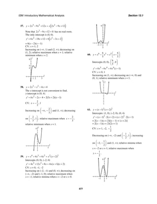 ISM: Introductory Mathematical Analysis Section 13.1
477
57. ( )3 2 2
2 9 12 2 9 12y x x x x x x= − + = − +
Note that 2
2 9 12 0x x− + = has no real roots.
The only intercept is (0, 0).
( )2 2
6 18 12 6 3 2y x x x x′ = − + = − +
= 6(x – 2)(x – 1)
CV: x = 1, 2
Increasing on (–∞, 1) and (2, ∞); decreasing on
(1, 2); relative maximum when x = 1; relative
minimum when x = 2.
y
8
4
5
x
51 2
58. 3 2
2 4 4y x x x= − − +
The x-intercept is not convenient to find.
y-intercept is (0, 4).
2
6 2 4 2(3 2)( 1)y x x x x′ = − − = + −
CV:
2
, 1
3
x = −
Increasing on
2
,
3
⎛ ⎞
−∞ −⎜ ⎟
⎝ ⎠
and (1, ∞); decreasing
on
2
, 1 ;
3
⎛ ⎞
−⎜ ⎟
⎝ ⎠
relative maximum when
2
;
3
x = −
relative minimum when x = 1.
x
y
8
5
59. 4 3 2 2 2
4 4 ( 2)y x x x x x= + + = +
Intercepts (0, 0), (–2, 0)
3 2
4 12 8 4 ( 1)( 2)y x x x x x x′ = + + = + +
CV: x = 0, –1, –2
Increasing on (–2, –1) and (0, ∞); decreasing on
(–∞, –2) and (–1, 0); relative maximum when
x = –1; relative minima when x = –2 or x = 0.
y
8
x
2–2 –1
60. 6 5 56 6
5 5
y x x x x
⎛ ⎞
= − = −⎜ ⎟
⎝ ⎠
Intercepts (0, 0),
6
, 0
5
⎛ ⎞
⎜ ⎟
⎝ ⎠
5 4 4
6 6 6 ( 1)y x x x x′ = − = −
CV: x = 0, 1
Increasing on (1, ∞); decreasing on (−∞, 0) and
(0, 1); relative minimum when x = 1.
x
y
2
3
61. 2 2
( 1) ( 2)y x x= − +
Intercepts: (1, 0), (–2, 0), (0, 4)
2 2
( 1) 2( 2) ( 2) 2( 1)y x x x x′ = − ⋅ + + + ⋅ −
= 2(x – 1)(x + 2)[(x – 1) + (x + 2)]
= 2(x – 1)(x + 2)(2x + 1)
CV: x = 1, –2,
1
2
−
Decreasing on (–∞, –2) and
1
, 1
2
⎛ ⎞
−⎜ ⎟
⎝ ⎠
; increasing
on
1
2,
2
⎛ ⎞
− −⎜ ⎟
⎝ ⎠
and (1, ∞); relative minima when
x = –2 or x = 1; relative maximum when
1
2
x = − .
y
8
4
x
51–2
 