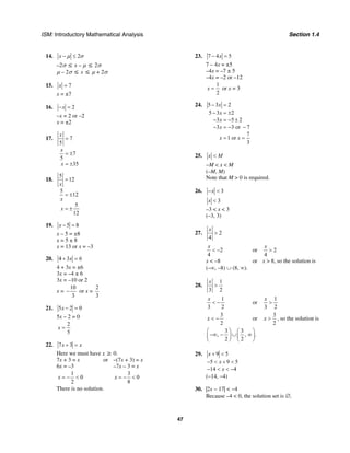 ISM: Introductory Mathematical Analysis Section 1.4
47
14. 2x µ σ− ≤
–2σ ≤ x – µ ≤ 2σ
µ – 2σ ≤ x ≤ µ + 2σ
15. 7x =
x = ±7
16. 2x− =
–x = 2 or –2
x = ±2
17. 7
5
7
5
35
x
x
x
=
= ±
= ±
18.
5
12
5
12
5
12
x
x
x
=
= ±
= ±
19. 5 8x − =
x – 5 = ±8
x = 5 ± 8
x = 13 or x = –3
20. 4 3 6x+ =
4 + 3x = ±6
3x = –4 ± 6
3x = –10 or 2
x =
10
3
− or x =
2
3
21. 5 2 0x − =
5x – 2 = 0
2
5
x =
22. 7 3x x+ =
Here we must have x ≥ 0.
7x + 3 = x or –(7x + 3) = x
6x = –3 –7x – 3 = x
1
0
2
x = − <
3
0
8
x = − <
There is no solution.
23. 7 4 5x− =
7 – 4x = ±5
–4x = –7 ± 5
–4x = –2 or –12
1
2
x = or x = 3
24. 5 3 2
5 3 2
3 5 2
3 3 or 7
7
1 or
3
x
x
x
x
x x
− =
− = ±
− = − ±
− = − −
= =
25. x M<
−M < x < M
(–M, M)
Note that M > 0 is required.
26. 3x− <
3x <
–3 < x < 3
(–3, 3)
27. 2
4
x
>
2
4
x
< − or 2
4
x
>
x < –8 or x > 8, so the solution is
(–∞, –8) ∪ (8, ∞).
28.
1
3 2
x
>
1
3 2
x
< − or
1
3 2
x
>
3
2
x < − or
3
2
x > , so the solution is
3 3
, , .
2 2
⎛ ⎞ ⎛ ⎞
−∞ − ∪ ∞⎜ ⎟ ⎜ ⎟
⎝ ⎠ ⎝ ⎠
29. 9 5
5 9 5
14 4
x
x
x
+ <
− < + <
− < < −
(−14, −4)
30. |2x − 17| < −4
Because –4 < 0, the solution set is ∅.
 