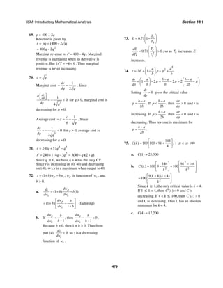 ISM: Introductory Mathematical Analysis Section 13.1
479
69. p = 400 – 2q
Revenue is given by
2
(400 2 )
400 2
r pq q q
q q
= = −
= −
Marginal revenue is 400 4r q′ = − . Marginal
revenue is increasing when its derivative is
positive. But ( ) 4 0r′ ′ = − < . Thus marginal
revenue is never increasing.
70. c q=
Marginal cost
1
2
dc
dq q
= = . Since
3
1
0
4
dc
dq
d
dq q
⎡ ⎤
⎢ ⎥⎣ ⎦ = − < for q > 0, marginal cost is
decreasing for q > 0.
Average cost
1c
c
q q
= = = . Since
3
1
0
2
dc
dq q
= − < for q > 0, average cost is
decreasing for q > 0.
71. 2 3
240 57r q q q= + −
2
240 114 – 3r q q′ = + = 3(40 )(2 )q q− +
Since q ≥ 0, we have q = 40 as the only CV.
Since r is increasing on (0, 40) and decreasing
on (40, ∞), r is a maximum when output is 40.
72. (1 ) ,p c pz b w bw w= + − is function of cw , and
b > 0.
a. (1 ) (1)
p
c c
dwdz
b b
dw dw
= + −
(1 )
1
p
c
dw b
b
dw b
⎡ ⎤
= + −⎢ ⎥
+⎣ ⎦
(factoring)
b. If
1
p
c
dw b
dw b
<
+
, then 0
1
p
c
dw b
dw b
− <
+
.
Because b > 0, then 1 + b > 0. Thus from
part (a), 0
c
dz
dw
< so z is a decreasing
function of cw .
73. 0.71 1 c
h
T
E
T
⎛ ⎞
= −⎜ ⎟
⎝ ⎠
2
0.71 0c
h h
TdE
dT T
⎛ ⎞
= >⎜ ⎟
⎜ ⎟
⎝ ⎠
, so as hT increases, E
increases.
74.
2
2
2 1
a a
r F p p
b b
⎛ ⎞
= + − − +⎜ ⎟
⎝ ⎠
1 2 2 2
2
dr a b a b a
p p p
dp b b b
− −⎛ ⎞ ⎛ ⎞
= − − = − = −⎜ ⎟ ⎜ ⎟
⎝ ⎠ ⎝ ⎠
Setting 0
dr
dp
= gives the critical value
2
b a
p
b
−
= . If
2
b a
p
b
−
< , then 0
dr
dp
> and r is
increasing. If
2
b a
p
b
−
> , then 0
dr
dp
< and r is
decreasing. Thus revenue is maximum for
2
b a
p
b
−
= .
75.
144
( ) 100 100 9C k k
k
⎡ ⎤
= + +⎢ ⎥
⎣ ⎦
, 1 ≤ k ≤ 100
a. C(1) = 25,300
b.
2
2 2
144 9 144
( ) 100 9 100
k
C k
k k
⎡ ⎤−⎡ ⎤
′ = − = ⎢ ⎥⎢ ⎥
⎣ ⎦ ⎢ ⎥⎣ ⎦
2
9( 4)( 4)
100
k k
k
+ −⎡ ⎤
= ⎢ ⎥
⎣ ⎦
Since k ≥ 1, the only critical value is k = 4.
If 1 ≤ k < 4, then ( ) 0C k′ < and C is
decreasing. If 4 < k ≤ 100, then ( ) 0C k′ >
and C is increasing. Thus C has an absolute
minimum for k = 4.
c. C(4) = 17,200
 