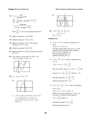 Chapter 13: Curve Sketching ISM: Introductory Mathematical Analysis
480
76.
0.36
100
1 100,000 h
P
e−
=
+
( )
10.36
100 1 100,000 hdP d
e
dh dh
−−⎡ ⎤
= +⎢ ⎥
⎣ ⎦
( )
20.36 0.36
3,600,000
1 100,000h h
e e−
=
+
Since 0
dP
dh
> , P is an increasing function of h.
77. Relative minimum: (−3.83, 0.69)
78. Relative minimum: (1.26, −5.74)
79. Relative maximum: (2.74, 3.74); relative
minimum: (–2.74, –3.74)
80. Relative maximum: (0.05, 3.05)
81. Relative minima: 0, 1.50, 2.00; relative maxima:
0.57, 1.77
82. f has relative extrema when x ≈ 0.38, 1.18;
( ) 0f x′ = when x ≈ 0.38, 1.18.
2.5–1
4
–2.5
83. a. 2
( ) 4 6 3f x x x′ = − −
b.
5–5
10
–5
c. ( ) 0f x′ > on (–2.53, 0.53); ( ) 0f x′ < on
(–∞, –2.53), (0.53, ∞), f is inc. on
(–2.53, 0.53); f is dec. on (–∞, –2.53),
(0.53, ∞).
d.
5–5
10
–10
84. 3
3
( ) 4 2 2( 2)
4 4 4
f x x x x
x x
′ = − − +
= − −
CV: x ≈ 1.32
Problems 13.2
1. 2
( ) 2 3f x x x= − + and f is continuous over
[0, 3].
( ) 2 2 2( 1)f x x x′ = − = −
The only critical value on (0, 3) is x = 1. We
evaluate f at this point and at the endpoints:
f(0) = 3, f(1) = 2, and f(3) = 6.
Absolute maximum: f(3) = 6;
absolute minimum: f(1) = 2
2. 2
( ) 2 6 5f x x x= − − + and f is continuous over
[–3, 2].
3
( ) 4 6 4
2
f x x x
⎛ ⎞
′ = − − = − +⎜ ⎟
⎝ ⎠
The only critical value on (–3, 2) is
3
2
x = − . We
have f(–3) = 5,
3 19
2 2
f
⎛ ⎞
− =⎜ ⎟
⎝ ⎠
, and f(2) = –15.
Absolute maximum:
3 19
2 2
f
⎛ ⎞
− =⎜ ⎟
⎝ ⎠
;
absolute minimum: f(2) = –15
3. 3 21 1
( ) 2 1
3 2
f x x x x= + − + and f is continuous
over [−1, 0].
2
( ) 2 ( 2)( 1)f x x x x x′ = + − = + −
There are no critical values on (−1, 0), so we
only have to evaluate f at the endpoints:
19
( 1)
6
f − = and f(0) = 1.
Absolute maximum:
19
( 1)
6
f − =
Absolute minimum: f(0) = 1
 