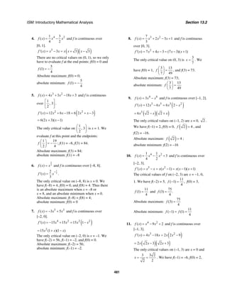 ISM: Introductory Mathematical Analysis Section 13.2
481
4. 4 21 3
( )
4 2
f x x x= − and f is continuous over
[0, 1].
( )( )3
( ) 3 3 3f x x x x x x′ = − = + −
There are no critical values on (0, 1), so we only
have to evaluate f at the end points: f(0) = 0 and
5
(1)
4
f = −
Absolute maximum: f(0) = 0;
absolute minimum:
5
(1)
4
f = −
5. 3 2
( ) 4 3 18 3f x x x x= + − + and f is continuous
over
1
, 3
2
⎡ ⎤
⎢ ⎥
⎣ ⎦
.
( )2 2
( ) 12 6 18 6 2 3f x x x x x′ = + − = + −
6(2 3)( 1)x x= + −
The only critical value on
1
, 3
2
⎛ ⎞
⎜ ⎟
⎝ ⎠
is x = 1. We
evaluate f at this point and the endpoints:
1 19
2 4
f
⎛ ⎞
= −⎜ ⎟
⎝ ⎠
; f(1) = –8, f(3) = 84.
Absolute maximum: f(3) = 84;
absolute minimum: f(1) = –8
6.
2
3( )f x x= and f is continuous over [–8, 8].
1
3
2
( )
3
f x x
−
′ = .
The only critical value on (–8, 8) is x = 0. We
have f(–8) = 4, f(0) = 0, and f(8) = 4. Thus there
is an absolute maximum when x = –8 or
x = 8, and an absolute minimum when x = 0.
Absolute maximum: f(–8) = f(8) = 4;
absolute minimum: f(0) = 0
7. 5 3
( ) 3 5f x x x= − + and f is continuous over
[–2, 0].
( )4 2 2 2
( ) 15 15 15 1f x x x x x′ = − + = −
2
15 (1 )(1 )x x x= + −
The only critical value on (–2, 0) is x = –1. We
have f(–2) = 56, f(–1) = –2, and f(0) = 0.
Absolute maximum: f(–2) = 56;
absolute minimum: f(–1) = –2.
8. 3 27
( ) 2 3 1
3
f x x x x= + − + and f is continuous
over [0, 3].
2
( ) 7 4 3 (7 3)( 1)f x x x x x′ = + − = − +
The only critical value on (0, 3) is
3
7
x = . We
have f(0) = 1,
3 13
7 49
f
⎛ ⎞
=⎜ ⎟
⎝ ⎠
, and f(3) = 73.
Absolute maximum: f(3) = 73;
absolute minimum:
3 13
7 49
f
⎛ ⎞
=⎜ ⎟
⎝ ⎠
9. 4 6
( ) 3f x x x= − and f is continuous over [–1, 2].
( )3 5 3 2
( ) 12 6 6 2f x x x x x′ = − = −
( )( )3
6 2 2x x x= − +
The only critical values on (–1, 2) are x = 0, 2 .
We have f(–1) = 2, f(0) = 0, ( )2 4f = , and
f(2) = –16.
Absolute maximum: ( )2 4f = ;
absolute minimum: f(2) = –16
10. 4 21 1
( ) 3
4 2
f x x x= − + and f is continuous over
[−2, 3].
3 2
( ) ( 1) ( 1)( 1)f x x x x x x x x′ = − = − = − +
The critical values of f on (−2, 3) are x = −1, 0,
1. We have f(−2) = 5,
11
( 1) ,
4
f − = f(0) = 3,
11
(1)
4
f = and
75
(3) .
4
f =
Absolute maximum:
75
(3)
4
f =
Absolute minimum:
11
( 1) (1)
4
f f− = =
11. 4 2
( ) 9 2f x x x= − + and f is continuous over
[–1, 3].
( )3 2
( ) 4 18 2 2 9f x x x x x′ = − = −
( )( )2 2 3 2 3x x x= − +
The only critical values on (–1, 3) are x = 0 and
3 3 2
22
x = = . We have f(–1) = –6, f(0) = 2,
 