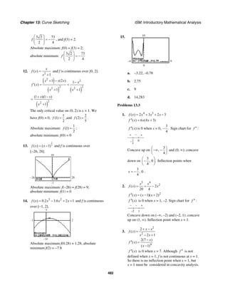 Chapter 13: Curve Sketching ISM: Introductory Mathematical Analysis
482
3 2 73
2 4
f
⎛ ⎞
= −⎜ ⎟⎜ ⎟
⎝ ⎠
, and f(3) = 2.
Absolute maximum: f(0) = f(3) = 2;
absolute minimum:
3 2 73
2 4
f
⎛ ⎞
= −⎜ ⎟⎜ ⎟
⎝ ⎠
12.
2
( )
1
x
f x
x
=
+
and f is continuous over [0, 2].
( )
( ) ( )
2
2
2 22 2
1 (2 ) 1
( )
1 1
x x x x
f x
x x
+ − −
′ = =
+ +
( )
22
(1 )(1 )
1
x x
x
+ −
=
+
The only critical value on (0, 2) is x = 1. We
have f(0) = 0,
1
(1)
2
f = ,and
2
(2)
5
f = .
Absolute maximum:
1
(1)
2
f = ;
absolute minimum: f(0) = 0
13.
2
3( ) ( 1)f x x= − and f is continuous over
[−26, 28].
–26 28
–1
10
Absolute maximum: f(−26) = f(28) = 9;
absolute minimum: f(1) = 0
14. 3 2
( ) 0.2 3.6 2 1f x x x x= − + + and f is continuous
over [−1, 2].
–1 2
–10
5
Absolute maximum f(0.28) ≈ 1.28; absolute
minimum f(2) = −7.8
15.
9–4
10
0
a. –3.22, –0.78
b. 2.75
c. 9
d. 14,283
Problems 13.3
1. 4 3
( ) 2 3 2 3f x x x x= + + −
( ) 6 (4 3)f x x x′′ = +
( )f x′′ is 0 when x = 0,
3
.
4
− Sign chart for f ′′ :
+ − +
3
4
0−
Concave up on
3
,
4
⎛ ⎞
−∞ −⎜ ⎟
⎝ ⎠
and (0, ∞); concave
down on
3
, 0 .
4
⎛ ⎞
−⎜ ⎟
⎝ ⎠
Inflection points when
3
, 0.
4
x = − .
2.
5 4
2
( ) 2
20 4
x x
f x x= + −
2
( ) ( 1)( 2)f x x x′′ = − +
( )f x′′ is 0 when x = 1, –2. Sign chart for f ′′ :
– – +
1–2
Concave down on (–∞, –2) and (–2, 1); concave
up on (1, ∞). Inflection point when x = 1.
3.
2
2
2
( )
2 1
x x
f x
x x
+ −
=
− +
4
2(7 )
( )
( 1)
x
f x
x
−
′′ =
−
( )f x′′ is 0 when x = 7. Although f ′′ is not
defined when x = 1, f is not continuous at x = 1.
So there is no inflection point when x = 1, but
x = 1 must be considered in concavity analysis.
 