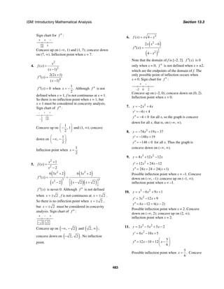 ISM: Introductory Mathematical Analysis Section 13.3
483
Sign chart for f ′′ :
+ + –
71
Concave up on (–∞, 1) and (1, 7); concave down
on (7, ∞). Inflection point when x = 7.
4.
2
2
( )
( 1)
x
f x
x
=
−
4
2(2 1)
( )
( 1)
x
f x
x
+
′′ =
−
( ) 0f x′′ = when
1
.
2
x = − Although f ′′ is not
defined when x = 1, f is not continuous at x = 1.
So there is no inflection point when x = 1, but
x = 1 must be considered in concavity analysis.
Sign chart of :f ′′
– + +
1
2
1–
Concave up on
1
, 1
2
⎛ ⎞
−⎜ ⎟
⎝ ⎠
and (1, ∞); concave
down on
1
, .
2
⎛ ⎞
−∞ −⎜ ⎟
⎝ ⎠
Inflection point when
1
2
x =
5.
2
2
1
( )
2
x
f x
x
+
=
−
( )
( )
( )
( )( )
2 2
3 32
6 3 2 6 3 2
( )
2 2 2
x x
f x
x x x
+ +
′′ = =
⎡ ⎤− − +
⎣ ⎦
( )f x′′ is never 0. Although f ′′ is not defined
when 2x = ± , f is not continuous at 2x = ± .
So there is no inflection point when 2x = ± ,
but 2x = ± must be considered in concavity
analysis. Sign chart of f ′′ :
+ – +
– 2 2
Concave up on ( ), 2−∞ − and ( )2, ∞ ;
concave down on ( )2, 2− . No inflection
point.
6. 2
( ) 4f x x x= −
( )
( )
3
2
2
2
2 6
( )
4
x x
f x
x
−
′′ =
−
Note that the domain of f is [–2, 2]. ( )f x′′ is 0
only when x = 0; f ′′ is not defined when x = ±2,
which are the endpoints of the domain of f. The
only possible point of inflection occurs when
x = 0. Sign chart for f ′′ :
+ –
2–2 0
Concave up on (–2, 0); concave down on (0, 2).
Inflection point when x = 0.
7. 2
2 4y x x= − +
4 4y x′ = − +
4 0y′′ = − < for all x, so the graph is concave
down for all x, that is, on (–∞, ∞).
8. 2
74 19 37y x x= − + −
148 19y x′ = − +
148 0y′′ = − < for all x. Thus the graph is
concave down on (–∞, ∞).
9. 3 2
4 12 12y x x x= + −
2
12 24 12y x x′ = + −
24 24 24( 1)y x x′′ = + = +
Possible inflection point when x = –1. Concave
down on (–∞, –1): concave up on (–1, ∞);
inflection point when x = –1.
10. 3 2
6 9 1y x x x= − + +
2
3 12 9y x x′ = − +
6 12 6( 2)y x x′′ = − = −
Possible inflection point when x = 2. Concave
down on (–∞, 2); concave up on (2, ∞);
inflection point when x = 2.
11. 3 2
2 5 5 2y x x x= − + −
2
6 10 5y x x′ = − +
5
12 10 12
6
y x x
⎛ ⎞
′′ = − = −⎜ ⎟
⎝ ⎠
Possible inflection point when
5
.
6
x = Concave
 