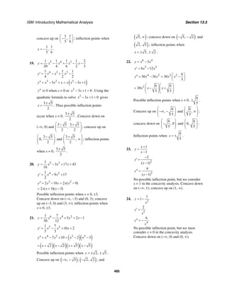 ISM: Introductory Mathematical Analysis Section 13.3
485
concave up on
1 1
,
5 6
⎛ ⎞
−⎜ ⎟
⎝ ⎠
; inflection points when
1 1
,
5 6
x = − .
19. 5 4 31 1 1 1 2
20 4 6 2 3
y x x x x= − + − −
4 3 21 1 1
4 2 2
y x x x′ = − + −
( )3 2 2
3 3 1y x x x x x x′′ = − + = − +
y′′ is 0 when x = 0 or 2
3 1 0x x− + = . Using the
quadratic formula to solve 2
3 1 0x x− + = gives
3 5
2
x
±
= . Thus possible inflection points
occur when x = 0,
3 5
2
±
. Concave down on
(–∞, 0) and
3 5 3 5
,
2 2
⎛ ⎞− +
⎜ ⎟⎜ ⎟
⎝ ⎠
; concave up on
3 5
0,
2
⎛ ⎞−
⎜ ⎟⎜ ⎟
⎝ ⎠
and
3 5
,
2
⎛ ⎞+
∞⎜ ⎟⎜ ⎟
⎝ ⎠
; inflection points
when x = 0,
3 5
2
±
.
20. 5 31
3 17 43
10
y x x x= − + +
4 21
9 17
2
y x x′ = − +
3 2
2 18 2 ( 9)y x x x x′′ = − = −
2 ( 3)( 3)x x x= + −
Possible inflection points when x = 0, ±3.
Concave down on (−∞, −3) and (0, 3); concave
up on (−3, 0) and (3, ∞); inflection points when
x = 0, ±3.
21. 6 4 21 7
5 2 1
30 12
y x x x x= − + + −
5 31 7
10 2
5 3
y x x x′ = − + +
( )( )4 2 2 2
7 10 2 5y x x x x′′ = − + = − −
( )( )( )( )2 2 5 5x x x x= + − + −
Possible inflection points when 2, 5x = ± ± .
Concave up on ( ) ( ), 5 , 2, 2−∞ − − , and
( )5, ∞ ; concave down on ( )5, 2− − and
( )2, 5 ; inflection points when
5, 2x = ± ± .
22. 6 4
3y x x= −
5 3
6 12y x x′ = −
4 2 2 2 6
30 36 30
5
y x x x x
⎛ ⎞′′ = − = −⎜ ⎟
⎝ ⎠
2 6 6
30
5 5
x x x
⎛ ⎞⎛ ⎞
= − +⎜ ⎟⎜ ⎟⎜ ⎟⎜ ⎟
⎝ ⎠⎝ ⎠
Possible inflection points when x = 0,
6
5
± .
Concave up on
6
,
5
⎛ ⎞
−∞ −⎜ ⎟⎜ ⎟
⎝ ⎠
and
6
,
5
⎛ ⎞
∞⎜ ⎟⎜ ⎟
⎝ ⎠
;
concave down on
6
, 0
5
⎛ ⎞
−⎜ ⎟⎜ ⎟
⎝ ⎠
and
6
0,
5
⎛ ⎞
⎜ ⎟⎜ ⎟
⎝ ⎠
.
Inflection points when
6
5
x = ± .
23.
1
1
x
y
x
+
=
−
2
2
( 1)
y
x
−
′ =
−
3
4
( 1)
y
x
′′ =
−
No possible inflection point, but we consider
x = 1 in the concavity analysis. Concave down
on (–∞, 1); concave up on (1, ∞).
24.
2
1
1y
x
= −
3
2
y
x
′ =
4
6
y
x
′′ = −
No possible inflection point, but we must
consider x = 0 in the concavity analysis.
Concave down on (−∞, 0) and (0, ∞).
 