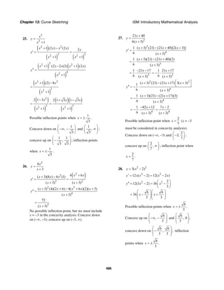 Chapter 13: Curve Sketching ISM: Introductory Mathematical Analysis
486
25.
2
2
1
x
y
x
=
+
( )
( ) ( )
2 2
2 22 2
1 (2 ) (2 ) 2
1 1
x x x x x
y
x x
+ −
′ = =
+ +
( ) ( )
( )
22 2
42
1 (2) 2 (2) 1 (2 )
1
x x x x
y
x
+ − +
′′ =
+
( )
( )
2 2
32
1 (2) 8
1
x x
x
+ −
=
+
( )
( )
( )( )
( )
2
3 32 2
2 1 3 2 1 3 1 3
1 1
x x x
x x
− + −
= =
+ +
Possible inflection points when
1
3
x = ± .
Concave down on
1
,
3
⎛ ⎞
−∞ −⎜ ⎟
⎝ ⎠
and
1
,
3
⎛ ⎞
∞⎜ ⎟
⎝ ⎠
;
concave up on
1 1
,
3 3
⎛ ⎞
−⎜ ⎟
⎝ ⎠
; inflection points
when
1
3
x = ± .
26.
2
4
3
x
y
x
=
+
( )2
2
2 2
4 6( 3)(8 ) 4 (1)
( 3) ( 3)
x xx x x
y
x x
++ −
′ = =
+ +
2 2
4
( 3) (4)(2 6) 4( 6 )(2)( 3)
( 3)
x x x x x
y
x
+ + − + +
′′ =
+
3
72
( 3)x
=
+
No possible inflection point, but we must include
x = –3 in the concavity analysis. Concave down
on (–∞, –3); concave up on (–3, ∞).
27.
2
21 40
6( 3)
x
y
x
+
=
+
2
4
1 ( 3) (21) (21 40)[2( 3)]
6 ( 3)
x x x
y
x
+ − + +
′ = ⋅
+
3
1 ( 3)(21) (21 40)(2)
6 ( 3)
x x
x
+ − +
= ⋅
+
3 3
1 21 17 1 21 17
6 6( 3) ( 3)
x x
x x
− − +
= ⋅ = − ⋅
+ +
3 2
6
( 3) (21) (21 17) 3( 3)1
6 ( 3)
x x x
y
x
⎡ ⎤+ − + +
⎣ ⎦′′ = − ⋅
+
4
1 ( 3)(21) (21 17)(3)
6 ( 3)
x x
x
+ − +
= − ⋅
+
4 4
1 42 12 7 2
6 ( 3) ( 3)
x x
x x
− + −
= − ⋅ =
+ +
Possible inflection point when
2
7
x = (x = –3
must be considered in concavity analysis).
Concave down on (–∞, –3) and
2
3,
7
⎛ ⎞
−⎜ ⎟
⎝ ⎠
;
concave up on
2
,
7
⎛ ⎞
∞⎜ ⎟
⎝ ⎠
; inflection point when
2
7
x = .
28. 2 2
3( 2)y x= −
2 3
12 ( 2) 12( 2 )y x x x x′ = − = −
2 2 2
12(3 2) 36
3
6 6
36
3 3
y x x
x x
⎛ ⎞
′′ = − = −⎜ ⎟
⎝ ⎠
⎛ ⎞⎛ ⎞
= − +⎜ ⎟⎜ ⎟⎜ ⎟⎜ ⎟
⎝ ⎠⎝ ⎠
Possible inflection points when
6
.
3
x = ±
Concave up on
6
,
3
⎛ ⎞
−∞ −⎜ ⎟⎜ ⎟
⎝ ⎠
and
6
, 0 ;
3
⎛ ⎞
⎜ ⎟⎜ ⎟
⎝ ⎠
concave down on
6 6
, ;
3 3
⎛ ⎞
−⎜ ⎟⎜ ⎟
⎝ ⎠
inflection
points when
6
.
3
x = ±
 