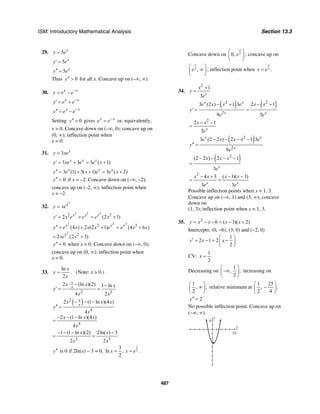 ISM: Introductory Mathematical Analysis Section 13.3
487
29. 5 x
y e=
5 x
y e′ =
5 x
y e′′ =
Thus 0y′′ > for all x. Concave up on (–∞, ∞).
30. x x
y e e−
= −
x x
y e e−
′ = +
x x
y e e−′′ = −
Setting 0y′′ = gives x x
e e−
= or, equivalently,
x = 0. Concave down on (–∞, 0); concave up on
(0, ∞); inflection point when
x = 0.
31. 3 x
y xe=
3 3 3 ( 1)x x x
y xe e e x′ = + = +
3 (1) 3( 1) 3 ( 2)x x x
y e x e e x′′ = + + = +
0y′′ = if x = –2. Concave down on (–∞, –2);
concave up on (–2, ∞); inflection point when
x = –2.
32.
2
x
y xe=
2 2 2
2 2
2 (2 1)x x x
y x e e e x′ = + = +
2 2 2
2
2 3
2
(4 ) 2 (2 1) (4 6 )
2 (2 3)
x x x
x
y e x x x e e x x
xe x
′′ = + + = +
= +
0y′′ = when x = 0. Concave down on (–∞, 0);
concave up on (0, ∞); inflection point when
x = 0.
33.
ln
2
x
y
x
= . (Note: x > 0.)
1
2 2
2 (ln )(2) 1 ln
4 2
x
x x x
y
x x
⋅ − −
′ = =
( )2 1
4
4
2 (1 ln )(4 )
4
2 (1 ln )(4 )
4
x
x x x
y
x
x x x
x
− − −
′′ =
− − −
=
3 3
1 (1 ln )(2) 2ln( ) 3
2 2
x x
x x
− − − −
= =
y′′ is 0 if 2ln(x) – 3 = 0,
3
2
3
ln ,
2
x x e= = .
Concave down on
3
20, e
⎛ ⎞
⎜ ⎟
⎝ ⎠
; concave up on
3
2 ,e
⎛ ⎞
∞⎜ ⎟
⎝ ⎠
; inflection point when
3
2x e= .
34.
2
1
3 x
x
y
e
+
=
( ) ( )2 2
2
3 (2 ) 1 3 2 1
9 3
x x
x x
e x x e x x
y
e e
− + − +
′ = =
2
2 1
3 x
x x
e
− −
=
( )2
2
3 (2 2 ) 2 1 3
9
x x
x
e x x x e
y
e
− − − −
′′ =
( )2
(2 2 ) 2 1
3 x
x x x
e
− − − −
=
2
4 3 ( 1)( 3)
3 3x x
x x x x
e e
− + − −
= =
Possible inflection points when x = 1, 3.
Concave up on (–∞, 1) and (3, ∞); concave
down on
(1, 3); inflection point when x = 1, 3.
35. 2
6 ( 3)( 2)y x x x x= − − = − +
Intercepts: (0, −6), (3, 0) and (−2, 0)
1
2 1 2
2
y x x
⎛ ⎞
′ = − = −⎜ ⎟
⎝ ⎠
CV:
1
2
x =
Decreasing on
1
, ;
2
⎛ ⎞
−∞⎜ ⎟
⎝ ⎠
increasing on
1
, ;
2
⎛ ⎞
∞⎜ ⎟
⎝ ⎠
relative minimum at
1 25
, .
2 4
⎛ ⎞
−⎜ ⎟
⎝ ⎠
2y′′ =
No possible inflection point. Concave up on
(−∞, ∞).
y
4
x
10
 