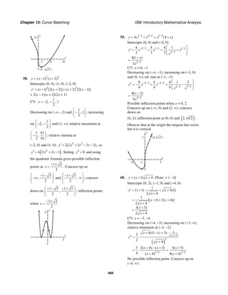 Chapter 13: Curve Sketching ISM: Introductory Mathematical Analysis
494
y
21
x
162 8
–6 2
3
(2, )
58. 2 2
( 1) ( 2)y x x= − +
Intercepts (0, 4), (1, 0), (–2, 0)
2 2
( 1) [2( 2)] ( 2) [2( 1)]y x x x x′ = − + + + −
= 2(x – 1)(x + 2)(2x + 1)
CV:
1
2, , 1
2
x = − −
Decreasing on (–∞, –2) and
1
, 1
2
⎛ ⎞
−⎜ ⎟
⎝ ⎠
; increasing
on
1
2,
2
⎛ ⎞
− −⎜ ⎟
⎝ ⎠
and (1, ∞); relative maximum at
1 81
,
2 16
⎛ ⎞
−⎜ ⎟
⎝ ⎠
; relative minima at
(–2, 0) and (1, 0); 3 2
2(2 3 3 2),y x x x′ = + − − so
( )2
6 2 2 1y x x′′ = + − . Setting 0y′′ = and using
the quadratic formula gives possible inflection
points at
1 3
2
x
− ±
= . Concave up on
1 3
,
2
⎛ ⎞− −
−∞⎜ ⎟⎜ ⎟
⎝ ⎠
and
1 3
,
2
⎛ ⎞− +
∞⎜ ⎟⎜ ⎟
⎝ ⎠
; concave
down on
1 3 1 3
,
2 2
⎛ ⎞− − − +
⎜ ⎟⎜ ⎟
⎝ ⎠
; inflection points
when
1 3
2
x
− ±
=
y
8
x
5
59. 1/3 4/3 1/3
4 (4 )y x x x x= + = +
Intercepts (0, 0) and (–4, 0)
2/3 1/3 1/3
2/3
2/3
4 4 4 1
3 3 3
4(1 )
3
y x x x
x
x
x
− ⎡ ⎤
′ = + = +⎢ ⎥
⎣ ⎦
+
=
CV: x = 0, –1
Decreasing on (–∞, –1); increasing on (–1, 0)
and (0, ∞); rel. min at (–1, –3)
5/3 2/3
2/3 5/3
8 4 4 1 2
9 9 9
y x x
x x
− − ⎡ ⎤
′′ = − + = −⎢ ⎥
⎣ ⎦
5/3
4( 2)
9
x
x
−
=
Possible inflection points when x = 0, 2.
Concave up on (–∞, 0) and (2, ∞); concave
down on
(0, 2); inflection point at (0, 0) and ( )3
2, 6 2 .
Observe that at the origin the tangent line exists
but it is vertical.
y
7
x
5–1–4
6 2
3
(2, )
60. ( 1) 4y x x= + + [Note: x ≥ −4]
Intercepts (0, 2), (−1, 0) and (−4, 0)
1
( 1) 4(1)
2 4
1
[( 1) 2( 4)]
2 4
3( 3)
2 4
y x x
x
x x
x
x
x
′ = + ⋅ + +
+
= + + +
+
+
=
+
CV: x = −3, −4
Decreasing on (−4, −3); increasing on (−3, ∞);
relative minimum at (−3, −2)
( )
1
2 4
2
3/ 2 3/ 2
4(1) ( 3)3
2
4
3 2( 4) ( 3) 3( 5)
4 ( 4) 4( 4)
x
x x
y
x
x x x
x x
+
+ − + ⋅
′′ = ⋅
+
+ − + +
= ⋅ =
+ +
No possible inflection point. Concave up on
(−4, ∞).
 