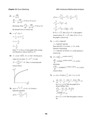 Chapter 13: Curve Sketching ISM: Introductory Mathematical Analysis
496
67.
100
2
p
q
=
+
2
100
0
( 2)
dp
dq q
= − <
+
for q > 0, so p is
decreasing. Since
2
2 3
200
0
( 2)
d p
dq q
= >
+
for q > 0,
the demand curve is concave up.
68. 2
2 1c q q= + +
1
2
c
c q
q q
= = + +
2
1
1c
q
′ = −
3
2
c
q
′′ =
Since 0c′′ > for q > 0, the graph of the average
cost function is concave up for q > 0.
69. 4
( ) 12S f A A= = , 0 625A≤ ≤ . For the given
values of A we have
3
43 0S A
−
′ = > and
7
4
9
0
4
S A
−⎛ ⎞
′′ = − <⎜ ⎟
⎝ ⎠
. Thus y is increasing and
concave down.
S
60
A
625
70.
20
2( )
U x
A Ag x e e
−
= , A > 0, x ≥ 0 (since x
represents quantity).
0
2
2( )
U
xA
A
e
g x xe
A
−⎡ ⎤
′ = − ⎢ ⎥
⎢ ⎥⎣ ⎦
0
2 2
2 2( )
U
x xA
A A
e x
g x x e e
A A
− −⎡ ⎤⎛ ⎞
′′ = − ⋅ − +⎢ ⎥⎜ ⎟
⎝ ⎠⎢ ⎥⎣ ⎦
( )
0
2
2 2
2
U
xA
A
e
e x A
A
−
= ⋅ −
( )( )
0
2
2
2
U
xA
A
e
e x A x A
A
−
= ⋅ + −
If 0 x A≤ < , then ( ) 0g x′′ < , so the graph is
concave down. If x A> , then ( ) 0g x′′ > , so
the graph is concave up.
71. 12.5 5.8(0.42)x
y = +
5.8(0.42) ln(0.42)x
y′ =
Since ln(0.42) < 0, we have 0y′ < , so the
function is decreasing.
2
5.8(0.42) ln (0.42) 0x
y′′ = > , so the function is
concave up.
72. (0.0464 0.0670
1.00 1 t
H e− +⎡ ⎤= −
⎣ ⎦
(0.0464 0.0670)
0.0464 0tdH
e
dt
− +
= > , so H is
increasing.
2
2 (0.0464 0.0670)
2
(0.0464) 0td H
e
dt
− +
= − < , so H is
concave down.
73.
7
( ) 0.1ln( ) 0.8n f r r
r
= = + − , 1 ≤ r ≤ 10
a.
2 2 2
0.1 7 0.1 7 0.1( 70)
0
dn r r
dr r r r r
− −
= − = = <
for 1 ≤ r ≤ 10. Thus the graph of f is
always falling. Also,
2
2 2 3 3
3
0.1 14 14 0.1
0.1(140 )
0
d n r
dr r r r
r
r
−
= − + =
−
= >
for 1 ≤ r ≤ 10. Thus the graph is concave
up.
 
