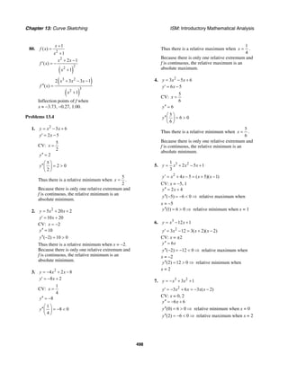 Chapter 13: Curve Sketching ISM: Introductory Mathematical Analysis
498
80.
2
1
( )
1
x
f x
x
+
=
+
( )
2
2
2
2 1
( )
1
x x
f x
x
+ −
′ = −
+
( )
( )
3 2
3
2
2 3 3 1
( )
1
x x x
f x
x
+ − −
′′ =
+
Inflection points of f when
x ≈ −3.73, −0.27, 1.00.
Problems 13.4
1. 2
5 6y x x= − +
2 5y x′ = −
CV:
5
2
x =
2y′′ =
5
2 0
2
y
⎛ ⎞
′′ = >⎜ ⎟
⎝ ⎠
Thus there is a relative minimum when
5
2
x = .
Because there is only one relative extremum and
f is continuous, the relative minimum is an
absolute minimum.
2. 2
5 20 2y x x= + +
10 20y x′ = +
CV: 2x = −
10y′′ =
( 2) 10 0y′′ − = >
Thus there is a relative minimum when x = −2.
Because there is only one relative extremum and
f is continuous, the relative minimum is an
absolute minimum.
3. 2
4 2 8y x x= − + −
8 2y x′ = − +
CV:
1
4
x =
8y′′ = −
1
8 0
4
y
⎛ ⎞
′′ = − <⎜ ⎟
⎝ ⎠
Thus there is a relative maximum when
1
4
x = .
Because there is only one relative extremum and
f is continuous, the relative maximum is an
absolute maximum.
4. 2
3 5 6y x x= − +
6 5y x′ = −
CV:
5
6
x =
6y′′ =
5
6 0
6
y
⎛ ⎞
′′ = >⎜ ⎟
⎝ ⎠
Thus there is a relative minimum when
5
6
x = .
Because there is only one relative extremum and
f is continuous, the relative minimum is an
absolute minimum.
5. 3 21
2 5 1
3
y x x x= + − +
2
4 5 ( 5)( 1)y x x x x′ = + − = + −
CV: x = −5, 1
2 4y x′′ = +
( 5) 6 0y′′ − = − < ⇒ relative maximum when
x = −5
(1) 6 0y′′ = > ⇒ relative minimum when x = 1
6. 3
12 1y x x= − +
2
3 12 3( 2)( 2)y x x x′ = − = + −
CV: x = ±2
6y x′′ =
( 2) 12 0y′′ − = − < ⇒ relative maximum when
x = –2
(2) 12 0y′′ = > ⇒ relative minimum when
x = 2
7. 3 2
3 1y x x= − + +
2
3 6 3 ( 2)y x x x x′ = − + = − −
CV: x = 0, 2
6 6y x′′ = − +
(0) 6 0y′′ = > ⇒ relative minimum when x = 0
(2) 6 0y′′ = − < ⇒ relative maximum when x = 2
 