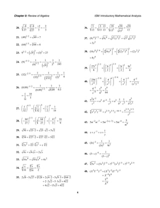 Chapter 0: Review of Algebra ISM: Introductory Mathematical Analysis
4
20.
3
3
3
–8 –8 2 2
27 3 327
−
= = = −
21. 1/ 2
(49) 49 7= =
22. 1/3 3
(64) 64 4= =
23. ( )
33/ 2 3
9 9 (3) 27= = =
24.
( )
5/ 2
5/ 2 5 5
1 1 1 1
(9)
243(9) 39
−
= = = =
25.
( )
–2/5
2/5 2 25
1 1 1 1
(32)
4(32) (2)32
= = = =
26. –1/ 2
1/ 2
1 1 1
(0.09)
0.30.09(0.09)
= = =
3
10
1 10
3
= =
27.
44/5 4
5
1 1 1 1
32 32 2 16
⎛ ⎞⎛ ⎞ ⎛ ⎞
= = =⎜ ⎟⎜ ⎟ ⎜ ⎟⎜ ⎟⎝ ⎠ ⎝ ⎠⎝ ⎠
28.
22/3 2
3
64 64 4 16
27 27 3 9
⎛ ⎞⎛ ⎞ ⎛ ⎞
− = − = − =⎜ ⎟⎜ ⎟ ⎜ ⎟⎜ ⎟⎝ ⎠ ⎝ ⎠⎝ ⎠
29. 50 25 2 25 2 5 2= ⋅ = ⋅ =
30. 3 33 3 3
54 27 2 27 2 3 2= ⋅ = =
31.
3 33 33 3
2 2 2x x x= =
32. 4 4 2x x x= =
33. 4 4 2
16 16 4x x x= =
34.
4 4
4
416 216
x x x
= =
35. 3 3
3
3
2 8 5 27 128 2 4 2 5 9 3 64 2
2 2 2 5 3 3 4 2
4 2 15 3 4 2
− + = ⋅ − ⋅ + ⋅
= ⋅ − ⋅ +
= − +
36.
2 2
3 3 13 39 39 39
13 13 13 1313 13
= ⋅ = = =
37. 4 1/ 2 4 2 2 2 2 2 2
(9 ) 9 3 ( ) 3 ( )z z z z= = =
2
3z=
38.
3 3
8 3/ 4 8 2 4 2 34 4
(16 ) 16 (2 ) (2 )y y y y⎡ ⎤ ⎡ ⎤= = =
⎢ ⎥ ⎢ ⎥⎣ ⎦ ⎣ ⎦
6
8y=
39.
2/32/3 3 23 2
27 3 3 9
8 2 2 4
t t t t⎛ ⎞⎛ ⎞ ⎡ ⎤ ⎡ ⎤
⎜ ⎟= = =⎜ ⎟ ⎢ ⎥ ⎢ ⎥⎜ ⎟ ⎜ ⎟⎣ ⎦ ⎣ ⎦⎝ ⎠ ⎝ ⎠
40.
3/ 43/ 4 4 3 3
12 3 3 3 3
3 9 9
9 3
256 4 4 4
( )
4
644
x x x x
x x
x
−− − −
−
−
−
⎛ ⎞⎛ ⎞ ⎡ ⎤ ⎡ ⎤
⎜ ⎟= = =⎜ ⎟ ⎢ ⎥ ⎢ ⎥⎜ ⎟⎝ ⎠ ⎣ ⎦ ⎣ ⎦⎝ ⎠
= = =
41.
5 3 5
5 3 5
2 2 3 2 3 2
1 1 1a b a
a b a
c c b c b c
−
−
= ⋅ ⋅ = ⋅ ⋅ =
42.
2/5 3/5
2 3 –10 2/5 3/5 –10/55
2
x y
x y z x y z
z
= =
43. 2 7 2 ( 7) 9
9
5
5 5 5m m m m
m
− − − + − −
= = =
44. –1 1
x y x
y
+ = +
45. –2
2 2
1 1
(3 )
(3 ) 9
t
t t
= =
46. –4
4
1
(3 )
(3 )
z
z
− =
−
47.
5 2 2 1/5 1/ 5 2 1/5 1/ 5 2/5
5 (5 ) 5 ( ) 5x x x x= = =
48. 3 3 3 3 3 3 3
9 9
9
9
( ) ( ) ( )X Y X Y
X Y
Y
X
− − − − −
−
=
=
=
 