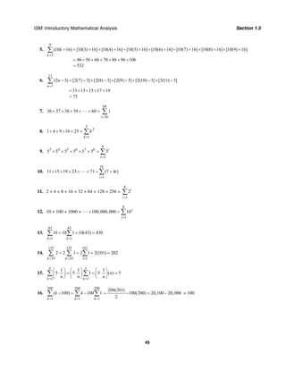 ISM: Introductory Mathematical Analysis Section 1.5
49
5.
9
3
(10 16) [10(3) 16] [10(4) 16] [10(5) 16] [10(6) 16] [10(7) 16] [10(8) 16] [10(9) 16]
46 56 66 76 86 96 106
532
k
k
=
+ = + + + + + + + + + + + + +
= + + + + + +
=
∑
6.
11
7
(2 3) [2(7) 3] [2(8) 3] [2(9) 3] [2(10) 3] [2(11) 3]
11 13 15 17 19
75
n
n
=
− = − + − + − + − + −
= + + + +
=
∑
7.
60
36
36 37 38 39 60
i
i
=
+ + + + + = ∑
8.
5
2
1
1 4 9 16 25
k
k
=
+ + + + = ∑
9.
8
3 4 5 6 7 8
3
5 5 5 5 5 5 5i
i=
+ + + + + = ∑
10.
16
1
11 15 19 23 71 (7 4 )
i
i
=
+ + + + + = +∑
11. 2 + 4 + 8 + 16 + 32 + 64 + 128 + 256 =
8
1
2i
i=
∑
12. 10 + 100 + 1000 +
8
1
100,000,000 10 j
j=
+ = ∑
13.
43 43
1 1
10 10 1 10(43) 430
k k= =
= = =∑ ∑
14.
135 135 101
35 35 1
2 2 1 2 1 2(101) 202
k k i= = =
= = = =∑ ∑ ∑
15.
1 1
1 1 1
5 5 1 5 ( ) 5
n n
k k
n
n n n= =
⎛ ⎞ ⎛ ⎞ ⎛ ⎞
⋅ = ⋅ = ⋅ =⎜ ⎟ ⎜ ⎟ ⎜ ⎟
⎝ ⎠ ⎝ ⎠ ⎝ ⎠
∑ ∑
16.
200 200 200
1 1 1
( 100) 100 1
k k k
k k
= = =
− = −∑ ∑ ∑
200(201)
100(200) 20,100 20,000
2
= − = − = 100
 