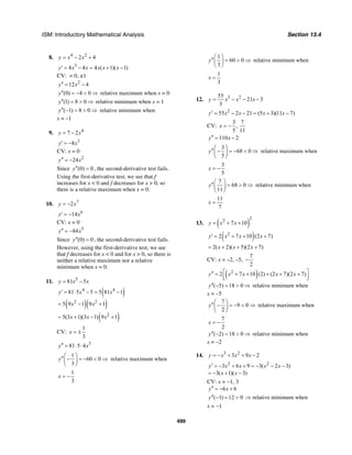 ISM: Introductory Mathematical Analysis Section 13.4
499
8. 4 2
2 4y x x= − +
3
4 4 4 ( 1)( 1)y x x x x x′ = − = + −
CV: = 0, ±1
2
12 4y x′′ = −
(0) 4 0y′′ = − < ⇒ relative maximum when x = 0
(1) 8 0y′′ = > ⇒ relative minimum when x = 1
( 1) 8 0y′′ − = > ⇒ relative minimum when
x = –1
9. 4
7 2y x= −
3
8y x′ = −
CV: x = 0
2
24y x′′ = −
Since (0) 0y′′ = , the second-derivative test fails.
Using the first-derivative test, we see that f
increases for x < 0 and f decreases for x > 0, so
there is a relative maximum when x = 0.
10. 7
2y x= −
6
14y x′ = −
CV: x = 0
5
84y x′′ = −
Since (0) 0y′′ = , the second-derivative test fails.
However, using the first-derivative test, we see
that f decreases for x < 0 and for x > 0, so there is
neither a relative maximum nor a relative
minimum when x = 0.
11. 5
81 5y x x= −
( )
( )( )
4 4
2 2
81 5 5 5 81 1
5 9 1 9 1
y x x
x x
′ = ⋅ − = −
= − +
( )2
5(3 1)(3 1) 9 1x x x= + − +
CV:
1
3
x = ±
3
81 5 4y x′′ = ⋅ ⋅
1
60 0
3
y
⎛ ⎞
′′ − = − < ⇒⎜ ⎟
⎝ ⎠
relative maximum when
1
3
x = −
1
60 0
3
y
⎛ ⎞
′′ = > ⇒⎜ ⎟
⎝ ⎠
relative minimum when
1
3
x =
12. 3 255
21 3
3
y x x x= − − −
2
55 2 21 (5 3)(11 7)y x x x x′ = − − = + −
CV:
3 7
,
5 11
x = −
110 2y x′′ = −
3
68 0
5
y
⎛ ⎞
′′ − = − < ⇒⎜ ⎟
⎝ ⎠
relative maximum when
3
5
x = −
7
68 0
11
y
⎛ ⎞
′′ = > ⇒⎜ ⎟
⎝ ⎠
relative minimum when
11
7
x =
13. ( )
2
2
7 10y x x= + +
( )2
2 7 10 (2 7)y x x x′ = + + +
2( 2)( 5)(2 7)x x x= + + +
CV: x = –2, –5,
7
2
−
( )2
2 7 10 (2) (2 7)(2 7)y x x x x⎡ ⎤′′ = + + + + +
⎢ ⎥⎣ ⎦
( 5) 18 0y′′ − = > ⇒ relative minimum when
x = –5
7
9 0
2
y
⎛ ⎞
′′ − = − < ⇒⎜ ⎟
⎝ ⎠
relative maximum when
7
2
x = −
( 2) 18 0y′′ − = > ⇒ relative minimum when
x = –2
14. 3 2
3 9 2y x x x= − + + −
2 2
3 6 9 3( 2 3)
3( 1)( 3)
y x x x x
x x
′ = − + + = − − −
= − + −
CV: x = −1, 3
6 6y x′′ = − +
( 1) 12 0y′′ − = > ⇒ relative minimum when
x = −1
 
