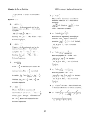 Chapter 13: Curve Sketching ISM: Introductory Mathematical Analysis
500
(3) 12 0y′′ = − < ⇒ relative maximum when
x = 3
Problems 13.5
1. ( )
1
x
y f x
x
= =
−
When x = 1 the denominator is zero but the
numerator is not zero. Thus x = 1 is a vertical
asymptote.
lim lim lim 1 1
1x x x
x x
x x→∞ →∞ →∞
= = =
−
.
Similarly lim ( ) 1
x
f x
→−∞
= . Thus the line y = 1 is a
horizontal asymptote.
2.
1
( )
x
y f x
x
+
= =
When x = 0 the denominator is zero but the
numerator is not. Thus x = 0 is a vertical
asymptote.
1
lim lim lim 1 1
x x x
x x
x x→∞ →∞ →∞
+
= = = .
Similarly lim ( ) 1
x
f x
→−∞
= . Thus y = 1 is a
horizontal asymptote.
3.
2
( )
3 5
x
f x
x
+
=
−
When
5
3
x = the denominator is zero but the
numerator is not. Thus
5
3
x = is a vertical
asymptote.
1 1
lim ( ) lim lim
3 3 3x x x
x
f x
x→∞ →∞ →∞
= = = .
Similarly
1
lim ( )
3x
f x
→−∞
= . Thus
1
3
y = is a
horizontal asymptote.
4.
2 1
( )
2 1
x
y f x
x
+
= =
+
Observe that both the numerator and
denominator are zero for x =
1
2
− . For
1
2
x ≠ − ,
we have f(x) = 1. Thus f is a constant function
for
1
2
x ≠ − . Hence there are no vertical or
horizontal asymptotes.
5.
4
( )y f x
x
= =
When x = 0 the denominator is zero but the
numerator is not zero, so x = 0 is a vertical
asymptote.
4
lim 0.
x x→∞
⎛ ⎞
=⎜ ⎟
⎝ ⎠
Similarly,
4
lim 0,
x x→−∞
⎛ ⎞
=⎜ ⎟
⎝ ⎠
so
y = 0 is a horizontal asymptote.
6.
2
2 2
2 2
( ) 1
x
y f x
x x
−
= = − =
When x = 0 the denominator is zero but the
numerator is not. Thus x = 0 is a vertical
asymptote.
2
2
lim 1 1 0 1.
x x→∞
⎛ ⎞
− = − =⎜ ⎟
⎝ ⎠
Similarly
lim ( ) 1,
x
f x
→−∞
= so y = 1 is a horizontal
asymptote.
7.
2
1 1
( )
( 1)( 1)1
y f x
x xx
= = =
− +−
Vertical asymptotes are x = 1 and x = –1.
2 2
1 1
lim lim 0
1x xx x→∞ →∞
= =
−
. Similarly,
lim ( ) 0
x
f x
→−∞
= . Thus y = 0 is a horizontal
asymptote.
8.
2
( )
( 2)( 2)4
x x
y f x
x xx
= = =
− +−
Vertical asymptotes: x = 2, x = –2.
2 2
1
lim lim lim 0
4x x x
x x
xx x→∞ →∞ →∞
= = =
−
. Similarly,
lim ( ) 0
x
f x
→−∞
= . Thus y = 0 is a horizontal
asymptote.
9. 2
( ) 5 5y f x x x= = − + is a polynomial function,
so there are no horizontal or vertical asymptotes.
10.
( )
4 4 4
3 3 3 2/3 33 3
4
2/3 2 2/3 4/3
( )
4 (2 )4
( 2 )( 2 2 )
x x x
y f x
x xx
x
x x x
= = = =
− −−
=
− + +
 