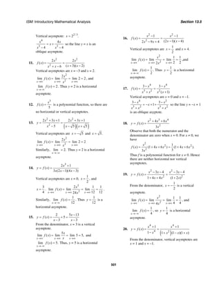 ISM: Introductory Mathematical Analysis Section 13.5
501
Vertical asymptote: 2/3
2 .x =
4
3 3
4
4 4
x x
x
x x
= +
− −
so the line y = x is an
oblique asymptote.
11.
2 2
2
2 2
( )
( 3)( 2)6
x x
f x
x xx x
= =
+ −+ −
Vertical asymptotes are x = –3 and x = 2.
2
2
2
lim ( ) lim lim 2 2
x x x
x
f x
x→∞ →∞ →∞
= = = , and
lim ( ) 2
x
f x
→−∞
= . Thus y = 2 is a horizontal
asymptote.
12.
3
( )
5
x
f x = is a polynomial function, so there are
no horizontal or vertical asymptotes.
13.
( )( )
2 2
2
2 3 1 2 3 1
5 5 5
x x x x
y
x x x
+ + + +
= =
− − +
Vertical asymptotes are 5x = − and 5.x =
2
2
2
lim ( ) lim lim 2 2
x x x
x
f x
x→∞ →∞ →∞
= = =
Similarly, lim 2.
x→−∞
= Thus y = 2 is a horizontal
asymptote.
14.
3
2 1
( )
3 (2 1)(4 3)
x
y f x
x x x
+
= =
− −
Vertical asymptotes are x = 0,
1
2
x = , and
3
4
x = .
3
3
2 1 1
lim ( ) lim lim
12 1224x x x
x
f x
x→∞ →∞ →∞
= = = .
Similarly,
1
lim ( )
12x
f x
→−∞
= . Thus
1
12
y = is a
horizontal asymptote.
15.
2 5 13
( ) 5
3 3
x
y f x
x x
−
= = + =
− −
From the denominator, x = 3 is a vertical
asymptote.
5
lim ( ) lim lim 5 5,
x x x
x
f x
x→∞ →∞ →∞
= = = and
lim ( ) 5.
x
f x
→−∞
= Thus, y = 5 is a horizontal
asymptote.
16.
2 2
2
1 1
( )
(2 1)( 4)2 9 4
x x
f x
x xx x
− −
= =
− −− +
Vertical asymptotes are
1
2
x = and x = 4.
2
2
1 1
lim ( ) lim lim
2 22x x x
x
f x
x→∞ →∞ →∞
= = = ,and
1
lim ( )
2x
f x
→−∞
= . Thus
1
2
y = is a horizontal
asymptote.
17.
4 4
3 2 2
3 3
( )
( 1)
x x
f x
x x x x
− −
= =
+ +
Vertical asymptotes are x = 0 and x = –1.
4 2
3 2 3 2
3 3
1
x x
x
x x x x
− −
= − + +
+ +
so the line y = −x + 1
is an oblique asyptote.
18.
2 3 4
2
4 6
( )
3
x x x
y f x
x
+ +
= =
Observe that both the numerator and the
denominator are zero when x = 0. For x ≠ 0, we
have
2
2 2
2
1
( ) (1 4 6 ) (1 4 6 ).
33
x
f x x x x x
x
= + + = + +
Thus f is a polynomial function for x ≠ 0. Hence
there are neither horizontal nor vertical
asymptotes.
19.
2 2
2 2
3 4 3 4
( )
1 4 4 (1 2 )
x x x x
y f x
x x x
− − − −
= = =
+ + +
From the denominator,
1
2
x = − is a vertical
asymptote.
2
2
1 1
lim ( ) lim lim
4 44x x x
x
f x
x→∞ →∞ →∞
= = = , and
1
lim ( )
4x
f x
→−∞
= , so
1
4
y = is a horizontal
asymptote.
20.
( )
4 4
4 2
1 1
( )
1 1 (1 )(1 )
x x
y f x
x x x x
+ +
= = =
− + − +
From the denominator, vertical asymptotes are
x = 1 and x = –1.
 
