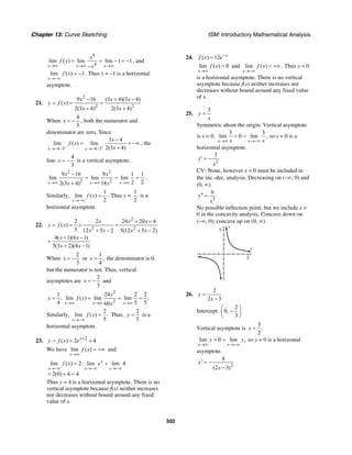 Chapter 13: Curve Sketching ISM: Introductory Mathematical Analysis
502
4
4
lim ( ) lim lim 1 1
x x x
x
f x
x→∞ →∞ →∞
= = − = −
−
, and
lim ( ) 1
x
f x
→−∞
= − . Thus y = –1 is a horizontal
asymptote.
21.
2
2 2
9 16 (3 4)(3 4)
( )
2(3 4) 2(3 4)
x x x
y f x
x x
− + −
= = =
+ +
When
4
3
x = − , both the numerator and
denominator are zero. Since
4/3 4/3
3 4
lim ( ) lim
2(3 4)x x
x
f x
x+ +
→− →−
−
= = −∞
+
, the
line
4
3
x = − is a vertical asymptote.
2 2
2 2
9 16 9 1 1
lim lim lim
2 22(3 4) 18x x x
x x
x x→∞ →∞ →∞
−
= = =
+
.
Similarly,
1
lim ( )
2x
f x
→−∞
= . Thus y =
1
2
is a
horizontal asymptote.
22.
2
2 2
2 2 24 20 4
( )
5 12 5 2 5(12 5 2)
4( 1)(6 1)
5(3 2)(4 1)
x x x
y f x
x x x x
x x
x x
+ −
= = + =
+ − + −
+ −
=
+ −
When
2
3
x = − or
1
,
4
x = the denominator is 0,
but the numerator is not. Thus, vertical
asymptotes are
2
3
x = − and
1
.
4
x =
2
2
24 2 2
lim ( ) lim lim .
5 560x x x
x
f x
x→∞ →∞ →∞
= = =
Similarly,
2
lim ( ) .
5x
f x
→−∞
= Thus,
2
5
y = is a
horizontal asymptote.
23. 2
( ) 2 4x
y f x e +
= = +
We have lim ( )
x
f x
→∞
= +∞ and
lim ( ) 2 lim lim 4
2(0) 4 4
x
x x x
f x e
→−∞ →−∞ →−∞
= ⋅ +
= + =
Thus y = 4 is a horizontal asymptote. There is no
vertical asymptote because f(x) neither increases
nor decreases without bound around any fixed
value of x.
24. ( ) 12 x
f x e−
=
lim ( ) 0
x
f x
→∞
= and lim ( )
x
f x
→−∞
= +∞ . Thus y = 0
is a horizontal asymptote. There is no vertical
asymptote because f(x) neither increases nor
decreases without bound around any fixed value
of x.
25.
3
y
x
=
Symmetric about the origin. Vertical asymptote
is x = 0.
3 3
lim 0 lim
x xx x→∞ →−∞
= = , so y = 0 is a
horizontal asymptote.
2
3
y
x
′ = −
CV: None, however x = 0 must be included in
the inc.-dec. analysis. Decreasing on (–∞, 0) and
(0, ∞).
3
6
y
x
′′ =
No possible inflection point, but we include x =
0 in the concavity analysis. Concave down on
(–∞, 0); concave up on (0, ∞).
y
5
x
5
26.
2
2 3
y
x
=
−
Intercept:
2
0,
3
⎛ ⎞
−⎜ ⎟
⎝ ⎠
Vertical asymptote is
3
.
2
x =
lim 0 lim ,
x x
y y
→∞ →−∞
= = so y = 0 is a horizontal
asymptote.
2
4
(2 3)
y
x
′ = −
−
 
