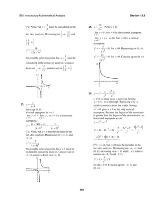 ISM: Introductory Mathematical Analysis Section 13.5
503
CV: None, but
3
2
x = must be considered in the
inc. dec. analysis. Decreasing on
3
,
2
⎛ ⎞
−∞⎜ ⎟
⎝ ⎠
and
3
, .
2
⎛ ⎞
∞⎜ ⎟
⎝ ⎠
3
16
(2 3)
y
x
′′ =
−
No possible inflection point, but
3
2
x = must be
considered in the concavity analysis. Concave
down on
3
, ;
2
⎛ ⎞
−∞⎜ ⎟
⎝ ⎠
concave up on
3
, .
2
⎛ ⎞
∞⎜ ⎟
⎝ ⎠
x
y
5
5
27.
1
x
y
x
=
−
Intercept (0, 0)
Vertical asymptote is x = 1
lim 1 lim
x x
y y
→∞ →−∞
= = , so y = 1 is a horizontal
asymptote.
2 2
( 1)(1) (1) 1
( 1) ( 1)
x x
y
x x
− −
′ = = −
− −
CV: None, but x = 1 must be included in the
inc.-dec. analysis. Decreasing on (–∞, 1) and
(1, ∞).
3
2
( 1)
y
x
′′ =
−
No possible inflection point, but x = 1 must be
included in concavity analysis. Concave up on
(1, ∞), concave down on (−∞, 1).
x
y
5
5
28.
10
y
x
= (Note: x > 0)
lim 0
x
y
→∞
= , so y = 0 is a horizontal asymptote.
0
lim
x
y
+
→
= +∞ , so the line x = 0 is a vertical
asymptote.
3
5
0y
x
′ = − < for x > 0. Decreasing on (0, ∞).
5
15
0
2
y
x
′′ = > for x > 0. Concave up on (0, ∞).
y
16
x
16
29.
4
2
2 2
1 1x
y x
x x
+
= + =
x ≠ 0, so there is no y-intercept. Setting
0y = ⇒ no x-intercept. Replacing x by –x
yields symmetry about the y-axis. Setting
2
0x = gives x = 0 as the only vertical
asymptote. Because the degree of the numerator
is greater than the degree of the denominator, no
horizontal asymptote exists.
2 2
y x x−
= +
( )4
4
3
3 3 3
2 12 2 2
2 2 2
xx
y x x x
x x x
−
−−
′ = − = − = =
( )2
3
2 1 ( 1)( 1)x x x
x
+ + −
= .
CV: x = ±1, but x = 0 must be included in the
inc.-dec. analysis. Decreasing on (–∞, –1) and
(0, 1); increasing on (–1, 0) and (1, ∞); relative
minima at (–1, 2) and (1, 2),
4
6
2 0y
x
′′ = + >
for all x ≠ 0. Concave up on (–∞, 0) and
(0, ∞).
 