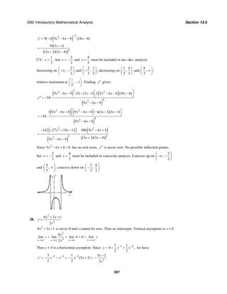 ISM: Introductory Mathematical Analysis Section 13.5
507
( )
2
2
9( 1) 9 6 8 (18 6)y x x x
−
′ = − − − −
2
54(3 1)
[(3 2)(3 4)]
x
x x
−
= −
+ −
CV:
1
3
x = , but
2
3
x = − and
4
3
x = must be included in inc.-dec. analysis.
Increasing on
2
,
3
⎛ ⎞
−∞ −⎜ ⎟
⎝ ⎠
and
2 1
,
3 3
⎛ ⎞
−⎜ ⎟
⎝ ⎠
; decreasing on
1 4
,
3 3
⎛ ⎞
⎜ ⎟
⎝ ⎠
and
4
,
3
⎛ ⎞
∞⎜ ⎟
⎝ ⎠
;
relative maximum at
1
, –1
3
⎛ ⎞
⎜ ⎟
⎝ ⎠
. Finding y′′ gives:
( ) ( )
( )
2
2 2
4
2
9 6 8 (3) (3 1) 2 9 6 8 (18 6)
54
9 6 8
x x x x x x
y
x x
⎡ ⎤− − − − − − −
⎢ ⎥⎣ ⎦′′ = − ⋅
− −
( ) ( )
( )
2 2
4
2
3 9 6 8 9 6 8 4(3 1)(3 1)
54
9 6 8
x x x x x x
x x
⎡ ⎤− − − − − − −
⎢ ⎥⎣ ⎦= − ⋅
− −
( )
( )
( )2 2
3 3
2
162 27 18 12 486 9 6 4
[(3 2)(3 4)]9 6 8
x x x x
x xx x
− − + − − +
= =
+ −− −
Since 2
9 6 4 0x x− + = has no real roots, y′′ is never zero. No possible inflection points,
but
2
3
x = − and
4
3
x = must be included in concavity analysis. Concave up on
2
,
3
⎛ ⎞
−∞ −⎜ ⎟
⎝ ⎠
and
4
,
3
⎛ ⎞
∞⎜ ⎟
⎝ ⎠
; concave down on
2 4
,
3 3
⎛ ⎞
−⎜ ⎟
⎝ ⎠
.
y
3
x
3
38.
2
2
8 3 1
2
x x
y
x
+ +
=
2
8 3 1x x+ + is never 0 and x cannot be zero. Thus no intercepts. Vertical asymptote is x = 0.
2
2
8
lim lim lim 4 4 lim
2x x x x
x
y y
x→∞ →∞ →∞ →−∞
= = = =
Thus y = 4 is a horizontal asymptote. Since 1 23 1
4 ,
2 2
y x x− −
= + + we have
2 3 3
3
3 1 3 2
(3 2)
2 2 2
x
y x x x x
x
− − − +
′ = − − = − + = −
 