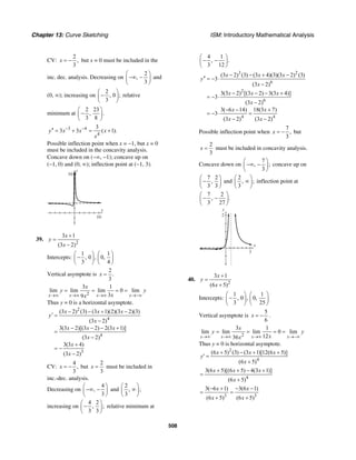 Chapter 13: Curve Sketching ISM: Introductory Mathematical Analysis
508
CV:
2
,
3
x = − but x = 0 must be included in the
inc. dec. analysis. Decreasing on
2
,
3
⎛ ⎞
−∞ −⎜ ⎟
⎝ ⎠
and
(0, ∞); increasing on
2
, 0 ;
3
⎛ ⎞
−⎜ ⎟
⎝ ⎠
relative
minimum at
2 23
, .
3 8
⎛ ⎞
−⎜ ⎟
⎝ ⎠
3 4
4
3
3 3 ( 1).y x x x
x
− −′′ = + = +
Possible inflection point when x = −1, but x = 0
must be included in the concavity analysis.
Concave down on (−∞, −1); concave up on
(−1, 0) and (0, ∞); inflection point at (−1, 3).
x
y
16
10
39.
2
3 1
(3 2)
x
y
x
+
=
−
Intercepts:
1 1
, 0 , 0,
3 4
⎛ ⎞ ⎛ ⎞
−⎜ ⎟ ⎜ ⎟
⎝ ⎠ ⎝ ⎠
Vertical asymptote is
2
.
3
x =
2
3 1
lim lim lim 0 lim
39x x x x
x
y y
xx→∞ →∞ →∞ →−∞
= = = =
Thus y = 0 is a horizontal asymptote.
2
4
4
3
(3 2) (3) (3 1)(2)(3 2)(3)
(3 2)
3(3 2)[(3 2) 2(3 1)]
(3 2)
3(3 4)
(3 2)
x x x
y
x
x x x
x
x
x
− − + −
′ =
−
− − − +
=
−
+
= −
−
CV:
4
,
3
x = − but
2
3
x = must be included in
inc.-dec. analysis.
Decreasing on
4
,
3
⎛ ⎞
−∞ −⎜ ⎟
⎝ ⎠
and
2
, ;
3
⎛ ⎞
∞⎜ ⎟
⎝ ⎠
increasing on
4 2
, ;
3 3
⎛ ⎞
−⎜ ⎟
⎝ ⎠
relative minimum at
4 1
, .
3 12
⎛ ⎞
− −⎜ ⎟
⎝ ⎠
3 2
6
2
6
4 4
(3 2) (3) (3 4)(3)(3 2) (3)
3
(3 2)
3(3 2) [(3 2) 3(3 4)]
3
(3 2)
3( 6 14) 18(3 7)
3
(3 2) (3 2)
x x x
y
x
x x x
x
x x
x x
− − + −
′′ = − ⋅
−
− − − +
= − ⋅
−
− − +
= − ⋅ =
− −
Possible inflection point when
7
,
3
x = − but
2
3
x = must be included in concavity analysis.
Concave down on
7
, ;
3
⎛ ⎞
−∞ −⎜ ⎟
⎝ ⎠
concave up on
7 2
,
3 3
⎛ ⎞
−⎜ ⎟
⎝ ⎠
and
2
, ;
3
⎛ ⎞
∞⎜ ⎟
⎝ ⎠
inflection point at
7 2
, .
3 27
⎛ ⎞
− −⎜ ⎟
⎝ ⎠
x
y
2
3
40.
2
3 1
(6 5)
x
y
x
+
=
+
Intercepts:
1 1
, 0 , 0,
3 25
⎛ ⎞ ⎛ ⎞
−⎜ ⎟ ⎜ ⎟
⎝ ⎠ ⎝ ⎠
Vertical asymptote is
5
6
x = − .
2
3 1
lim lim lim 0 lim
1236x x x x
x
y y
xx→∞ →∞ →∞ →−∞
= = = =
Thus y = 0 is horizontal asymptote.
2
4
(6 5) (3) (3 1)[12(6 5)]
(6 5)
x x x
y
x
+ − + +
′ =
+
4
3(6 5)[(6 5) 4(3 1)]
(6 5)
x x x
x
+ + − +
=
+
3 3
3( 6 1) 3(6 1)
(6 5) (6 5)
x x
x x
− + − −
= =
+ +
 