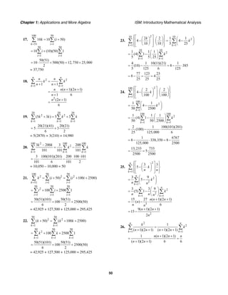 Chapter 1: Applications and More Algebra ISM: Introductory Mathematical Analysis
50
17.
100 50
51 1
50 50
1 1
10 10 ( 50)
10 (10)(50) 1
k i
i i
k i
i
= =
= =
= +
= +
∑ ∑
∑ ∑
50(51)
10 500(50) 12,750 25,000
2
= ⋅ + = +
= 37,750
18. 2 2
1 1
2
1 1
( 1)(2 1)
1 6
(2 1)
6
n n
k k
n n
k k
n n
n n n n
n
n n
= =
=
+ +
+ +
= ⋅
+
+
=
∑ ∑
19.
20 20 20
2 2
1 1 1
(5 3 ) 5 3
k k k
k k k k
= = =
+ = +∑ ∑ ∑
20(21)(41) 20(21)
5 3
6 2
= ⋅ +
= 5(2870) + 3(210) = 14,980
20.
2100 100 100
2
1 1 1
3 – 200 3 200
101 101 101k k k
k k
k k
= = =
= −∑ ∑ ∑
3 100(101)(201) 200 100 101
101 6 101 2
⋅
= ⋅ − ⋅
= 10,050 – 10,000 = 50
21.
100 50 50
2 2 2
51 1 1
( 50) ( 100 2500)
k i i
k i i i
= = =
= + = + +∑ ∑ ∑
50 50 50
2
1 1 1
100 2500 1
i i i
i i
= = =
= + +∑ ∑ ∑
50(51)(101) 50(51)
100 2500(50)
6 2
= + +
= 42,925 + 127,500 + 125,000 = 295,425
22.
50 50
2 2
1 1
( 50) ( 100 2500)
k k
k k k
= =
+ = + +∑ ∑
50 50 50
2
1 1 1
100 2500 1
k k k
k k
= = =
= + +∑ ∑ ∑
50(51)(101) 50(51)
100 2500(50)
6 2
= + +
= 42,925 + 127,500 + 125,000 = 295,425
23.
210 10
2
1 1
2 2 1 1
4 4
10 10 5 25k k
k
k
= =
⎧ ⎫⎡ ⎤⎪ ⎪⎛ ⎞ ⎛ ⎞ ⎛ ⎞
⎢ − ⎥ = −⎨ ⎬⎜ ⎟ ⎜ ⎟ ⎜ ⎟
⎝ ⎠ ⎝ ⎠ ⎝ ⎠⎢ ⎥⎪ ⎪⎣ ⎦⎩ ⎭
∑ ∑
10 10
2
1 1
1 1 1
(4) 1
5 5 25k k
k
= =
⎛ ⎞
= − ⎜ ⎟
⎝ ⎠
∑ ∑
4 1 10(11)(21) 1
(10) 8 385
5 125 6 125
= − ⋅ = − ⋅
77 123 23
8 4
25 25 25
= − = =
24.
2100
1
2 2
4
100 100k
k
=
⎧ ⎫⎡ ⎤⎪ ⎪⎛ ⎞ ⎛ ⎞
⎢ − ⎥⎨ ⎬⎜ ⎟ ⎜ ⎟
⎝ ⎠ ⎝ ⎠⎢ ⎥⎪ ⎪⎣ ⎦⎩ ⎭
∑
100
2
1
1 1
4
50 2500k
k
=
⎛ ⎞
= −⎜ ⎟
⎝ ⎠
∑
100 100
2
1 1
1 1 1
(4) 1
50 50 2500k k
k
= =
⎛ ⎞
= − ⎜ ⎟
⎝ ⎠
∑ ∑
2 1 100(101)(201)
(100)
25 125,000 6
= − ⋅
1 6767
8 338,350 8
125,000 2500
= − ⋅ = −
13,233 733
5
2500 2500
= =
25.
2
1
2
2
1
2
2
1 1
3
2
3 3
5
3 9
5
3 3 9
(5) 1
15 27 ( 1)(2 1)
( )
6
9( 1)(2 1)
15
2
n
k
n
k
n n
k k
k
n n
k
n n
k
n n n
n n n
n
n n
n n
n
=
=
= =
⎧ ⎫⎡ ⎤⎪ ⎪⎛ ⎞
⎢ − ⋅ ⎥⎨ ⎬⎜ ⎟
⎝ ⎠⎢ ⎥⎪ ⎪⎣ ⎦⎩ ⎭
⎛ ⎞
= −⎜ ⎟
⎝ ⎠
⎛ ⎞
= − ⎜ ⎟
⎝ ⎠
+ +
= − ⋅
+ +
= −
∑
∑
∑ ∑
26.
2
2
1 1
1
( 1)(2 1) ( 1)(2 1)
n n
k k
k
k
n n n n= =
=
+ + + +
∑ ∑
1 ( 1)(2 1)
( 1)(2 1) 6 6
n n n n
n n
+ +
= ⋅ =
+ +
 