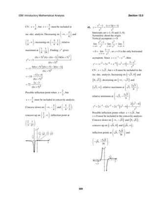 ISM: Introductory Mathematical Analysis Section 13.5
509
CV:
1
6
x = , but
5
6
x = − must be included in
inc.-dec. analysis. Decreasing on
5
,
6
⎛ ⎞
−∞ −⎜ ⎟
⎝ ⎠
and
1
,
6
⎛ ⎞
∞⎜ ⎟
⎝ ⎠
; increasing on
5 1
,
6 6
⎛ ⎞
−⎜ ⎟
⎝ ⎠
; relative
maximum at
1 1
,
6 24
⎛ ⎞
⎜ ⎟
⎝ ⎠
. Finding y′′ gives:
3 2
6
(6 5) (6) (6 1) 18(6 5)
3
(6 5)
x x x
y
x
⎡ ⎤+ − − +
⎣ ⎦′′ = − ⋅
+
2
6
6(6 5) [(6 5) 3(6 1)]
3
(6 5)
x x x
x
+ + − −
= − ⋅
+
4
12 8
18
(6 5)
x
x
− +
= − ⋅
+
4
3 2
72
(6 5)
x
x
−
= ⋅
+
Possible inflection point when
2
3
x = , but
5
6
x = − must be included in concavity analysis.
Concave down on
5
,
6
⎛ ⎞
−∞ −⎜ ⎟
⎝ ⎠
and
5 2
,
6 3
⎛ ⎞
−⎜ ⎟
⎝ ⎠
;
concave up on
2
,
3
⎛ ⎞
∞⎜ ⎟
⎝ ⎠
; inflection point at
2 1
,
3 27
⎛ ⎞
⎜ ⎟
⎝ ⎠
.
y
3
x
3
5
6
–
1
6( )1
24
, 2
3( )1
27
,
41.
2
3 3
1 1)( 1)x x x
y
x x
− ( + −
= =
Intercepts are (–1, 0) and (1, 0).
Symmetric about the origin.
Vertical asymptote x = 0.
2 2
3 3
1 1
lim lim lim
x x x
x x
xx x→∞ →∞ →∞
−
= =
2
1
0 lim
x
x
x→−∞
−
= = , so y = 0 is the only horizontal
asymptote. Since 1 3
y x x− −
= − , then
( )
2
2 4 4 2
4
3
3 3
x
y x x x x
x
− − − −
′ = − + = − + =
CV: 3x = ± , but x = 0 must be included in the
inc.-dec. analysis. Increasing on ( )3, 0− and
( )0, 3 ; decreasing on ( ), 3−∞ − and
( )3, ∞ ; relative maximum at
2 3
3,
9
⎛ ⎞
⎜ ⎟⎜ ⎟
⎝ ⎠
;
relative minimum at
2 3
3,
9
⎛ ⎞
− −⎜ ⎟⎜ ⎟
⎝ ⎠
.
( )
( )2
3 5 5 2
5
2 6
2 12 2 6
x
y x x x x
x
− − −
−
′′ = − = − =
Possible inflection points when 6x = ± , but
x = 0 must be included in the concavity analysis.
Concave down on ( ), 6−∞ − and ( )0, 6 ;
concave up on ( )6, 0− and ( )6, ∞ ;
inflection points at
5 6
6,
36
⎛ ⎞
⎜ ⎟⎜ ⎟
⎝ ⎠
and
5 6
6,
36
⎛ ⎞−
−⎜ ⎟⎜ ⎟
⎝ ⎠
.
y
3
x
3
3
3
–
 