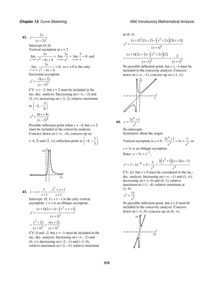 Chapter 13: Curve Sketching ISM: Introductory Mathematical Analysis
510
42.
2
3
( 2)
x
y
x
=
−
Intercept (0, 0)
Vertical asymptote at x = 2
2 2
3 3 3
lim lim lim 0
4 4x x x
x x
xx x x→∞ →∞ →∞
= = =
− +
and
2
3
lim 0,
4 4x
x
x x→−∞
=
− +
so y = 0 is the only
horizontal asymptote.
3
3( 2)
( 2)
x
y
x
− +
′ =
−
CV: x = −2, but x = 2 must be included in the
inc.-dec. analysis. Decreasing on (−∞, −2) and
(2, ∞); increasing on (−2, 2); relative maximum
at
3
2,
8
⎛ ⎞
− −⎜ ⎟
⎝ ⎠
4
6( 4)
( 2)
x
y
x
+
′′ =
−
Possible inflection point when x = −4, but x = 2
must be included in the concavity analysis.
Concave down on (−∞, −4); concave up on
(−4, 2) and (2, ∞); inflection point at
1
4, .
3
⎛ ⎞
− −⎜ ⎟
⎝ ⎠
x
y
16
10
43.
2
1 1
1 1
x x
y x
x x
+ +
= + =
+ +
Intercept: (0, 1). x = –1 is the only vertical
asymptote. y = x is an oblique asymptote.
( )2
2
( 1)(2 1) 1
( 1)
x x x x
y
x
+ + − + +
′ =
+
2
2 2
2 ( 2)
( 1) ( 1)
x x x x
x x
+ +
= =
+ +
CV: 0 and –2, but x = –1 must be included in the
inc.-dec. analysis. Increasing on (–∞, –2) and
(0, ∞); decreasing on (–2, –1) and (–1, 0);
relative maximum at (–2, –3); relative minimum
at (0, 1).
( )2 2
4
( 1) (2 2) 2 [2( 1)]
( 1)
x x x x x
y
x
+ + − + +
′′ =
+
( )2
3 3
( 1)(2 2) 2 [2] 2
( 1) ( 1)
x x x x
x x
+ + − +
= =
+ +
No possible inflection point, but x = –1 must be
included in the concavity analysis. Concave
down on (–∞, –1); concave up on (–1, ∞).
y
5
x
5
44.
4
3
3 1x
y
x
+
=
No intercepts
Symmetric about the origin.
Vertical asymptote is x = 0.
4
3 3
3 1 1
3
x
x
x x
+
= + so
y = 3x is an oblique asymptote.
Since 3
3y x x−
= + ,
( )2
4
4 4
3 1 ( 1)( 1)3
3 3 3
x x x
y x
x x
−
+ + −
′ = − = − =
CV: ±1, but x = 0 must be considered in the inc.-
dec. analysis. Increasing on (–∞, –1) and (1, ∞);
decreasing on (–1, 0) and (0, 1); relative
maximum at (–1, –4); relative minimum at
(1, 4).
5
12
y
x
′′ =
No possible inflection point, but x = 0 must be
included in the concavity analysis. Concave
down on (–∞, 0); concave up on (0, ∞).
y
10
x
10
 