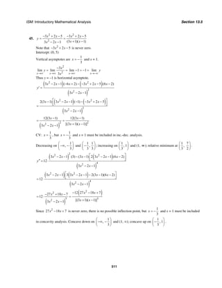 ISM: Introductory Mathematical Analysis Section 13.5
511
45.
2 2
2
3 2 5 3 2 5
(3 1)( 1)3 2 1
x x x x
y
x xx x
− + − − + −
= =
+ −− −
Note that 2
3 2 5x x− + − is never zero.
Intercept: (0, 5)
Vertical asymptotes are
1
3
x = − and x = 1.
2
2
3
lim lim lim 1 1 lim
3x x x x
x
y y
x→∞ →∞ →∞ →−∞
−
= = − = − =
Thus y = –1 is horizontal asymptote.
( ) ( )
( )
2 2
2
2
3 2 1 ( 6 2) 3 2 5 (6 2)
3 2 1
x x x x x x
y
x x
− − − + − − + − −
′ =
− −
( ) ( )
( )
2 2
2
2
2(3 1) 3 2 1 ( 1) 3 2 5
3 2 1
x x x x x
x x
⎡ ⎤− − − − − − + −
⎢ ⎥⎣ ⎦=
− −
( )
2 2
2
12(3 1) 12(3 1)
[(3 1)( 1)]3 2 1
x x
x xx x
− −
= =
+ −− −
CV:
1
3
x = , but
1
3
x = − and x = 1 must be included in inc.-dec. analysis.
Decreasing on
1
,
3
⎛ ⎞
−∞ −⎜ ⎟
⎝ ⎠
and
1 1
,
3 3
⎛ ⎞
−⎜ ⎟
⎝ ⎠
; increasing on
1
, 1
3
⎛ ⎞
⎜ ⎟
⎝ ⎠
and (1, ∞); relative minimum at
1 7
,
3 2
⎛ ⎞
⎜ ⎟
⎝ ⎠
.
( ) ( )
( )
2
2 2
4
2
3 2 1 (3) (3 1) 2 3 2 1 (6 2)
12
3 2 1
x x x x x x
y
x x
⎡ ⎤− − − − − − −
⎢ ⎥⎣ ⎦′′ = ⋅
− −
( ) ( )
( )
2 2
4
2
3 2 1 3 3 2 1 2(3 1)(6 2)
12
3 2 1
x x x x x x
x x
⎡ ⎤− − − − − − −
⎢ ⎥⎣ ⎦= ⋅
− −
( )
( )2
2
3 3
2
12 27 18 727 18 7
12
[(3 1)( 1)]3 2 1
x xx x
x xx x
− − +− + −
= ⋅ =
+ −− −
Since 2
27 18 7x x− + is never zero, there is no possible inflection point, but
1
3
x = − and x = 1 must be included
in concavity analysis. Concave down on
1
,
3
⎛ ⎞
−∞ −⎜ ⎟
⎝ ⎠
and (1, ∞); concave up on
1
, 1
3
⎛ ⎞
−⎜ ⎟
⎝ ⎠
.
 