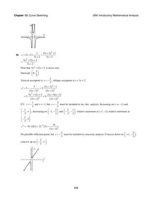 Chapter 13: Curve Sketching ISM: Introductory Mathematical Analysis
512
y
10
x5
1
3
–
46.
2
2
1 (3 2) 1
3 2
3 2 3 2
9 12 5
3 2
x
y x
x x
x x
x
+ +
= + + =
+ +
+ +
=
+
Note that 2
9 12 5x x+ + is never zero.
Intercept:
5
0,
2
⎛ ⎞
⎜ ⎟
⎝ ⎠
Vertical asymptote is
2
;
3
x = − oblique asymptote is y = 3x + 2.
2
2 2
2
2 2
3 (3 2) 1
3 3
(3 2) (3 2)
9 12 3 (3 1)( 1)
3 9
(3 2) (3 2)
x
y
x x
x x x x
x x
+ −
′ = − = ⋅
+ +
+ + + +
= ⋅ = ⋅
+ +
CV:
1
3
x = − and x = −1, but
2
3
x = − must be included in inc.-dec. analysis. Increasing on (−∞, −1) and
1
, ;
3
⎛ ⎞
− ∞⎜ ⎟
⎝ ⎠
decreasing on
2
1,
3
⎛ ⎞
− −⎜ ⎟
⎝ ⎠
and
2 1
, ;
3 3
⎛ ⎞
− −⎜ ⎟
⎝ ⎠
relative maximum at (−1, −2); relative minimum at
1
, 2 .
3
⎛ ⎞
−⎜ ⎟
⎝ ⎠
3
3
18
3( 2)(3 2) (3)
(3 2)
y x
x
−′′ = − − + =
+
No possible inflection point, but
2
3
x = − must be included in concavity analysis. Concave down on
2
, ;
3
⎛ ⎞
−∞ −⎜ ⎟
⎝ ⎠
concave up on
2
, .
3
⎛ ⎞
− ∞⎜ ⎟
⎝ ⎠
x
y
10
5
 