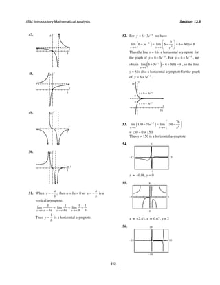 ISM: Introductory Mathematical Analysis Section 13.5
513
47. y
5
x
5
48. y
5
x
5
49. y
5
x
5
50.
x
y
5
5
51. When ,
a
x
b
= − then a + bx = 0 so
a
x
b
= − is a
vertical asymptote.
1 1
lim lim lim
x x x
x x
a bx bx b b→∞ →∞ →∞
= = =
+
Thus
1
y
b
= is a horizontal asymptote.
52. For 6 3 x
y e−
= − we have
( ) 3
lim 6 3 lim 6 6 3(0) 6x
xx x
e
e
−
→∞ →∞
⎛ ⎞
− = − = − =⎜ ⎟
⎝ ⎠
Thus the line y = 6 is a horizontal asymptote for
the graph of 6 3 x
y e−
= − . For 6 3 x
y e−
= + , we
obtain ( )lim 6 3 6 3(0) 6x
x
e−
→∞
+ = + = , so the line
y = 6 is also a horizontal asymptote for the graph
of 6 3 x
y e−
= + .
y
16
4
8
x
16
y = 6 + 3e–x
y = 6 – 3e–x
53. ( ) 76
lim 150 76 lim 150t
tt t
e
e
−
→∞ →∞
⎛ ⎞
− = −⎜ ⎟
⎝ ⎠
= 150 – 0 = 150
Thus y = 150 is a horizontal asymptote.
54.
–15 15
–1
1
x ≈ –0.08, y = 0
55.
–5 5
–8
8
x ≈ ±2.45, x ≈ 0.67, y = 2
56.
–10
–10
10
10
 
