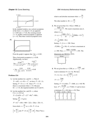 Chapter 13: Curve Sketching ISM: Introductory Mathematical Analysis
514
–6.54255 –1.54255
–0.15625
0.15625
In the standard window, two vertical asymptotes
of the form x = k, where k > 0, are apparent
(x ≈ 0.68 and x ≈ 7.32). By zooming around
x = –4, another vertical asymptote is apparent
(x = –4). Thus three vertical asymptotes exist.
57.
250
1
0
From the graph, it appears that lim 0.48
x
y
→∞
≈ .
Thus a horizontal asymptote is y ≈ 0.48.
Algebraically, we have
0.7
0.7
0.7
0.7
0.340.7
0.7 4.2 0.71
0.34
lim lim
4.2 0.71
x
x
x
x
ex
e
x ex x
e
e
e +→∞ →∞
=
+
0.7
4.2
0.34 0.34
lim 0.48
0 0.710.71x
x
e
→∞
= = ≈
++
Problems 13.6
1. Let the numbers be x and 82 − x. Then if
2
(82 ) 82 ,P x x x x= − = − we have 82 2 .P x′ = −
Setting 0 41.P x′ = ⇒ = Since 2 0,P′′ = − <
there is a maximum when x = 41. Because
82 − x = 41, the required numbers are 41 and 41.
2. Let the numbers be x and 20 – x, where
0 ≤ x ≤ 20. Let
2
(2 )(20 )P x x= − 3 2
2 80 800x x x= − + .
Setting 0
dP
dx
= gives
2
6 160 800P x x′ = − + 2(3 20)( 20) 0x x= − − = ,
from which
20
3
x = or x = 20. 0P′ > on
20
0,
3
⎛ ⎞
⎜ ⎟
⎝ ⎠
and 0P′ < on
20
, 20
3
⎛ ⎞
⎜ ⎟
⎝ ⎠
. Thus P has a
relative and absolute maximum when
20
3
x = .
The other number is
40
20
3
x− = .
3. We are given that 15x + 9(2y) = 9000, or
9000 15
18
x
y
−
= . We want to maximize area A,
where A = xy.
( )29000 15 1
9000 15
18 18
x
A xy x x x
−⎛ ⎞
= = = −⎜ ⎟
⎝ ⎠
1
(9000 30 )
18
A x′ = −
Setting 0 300A x′ = ⇒ = . Since
1
(300) ( 30) 0
18
A′′ = − < , we have a maximum at
x = 300. Thus
9000 15(300)
250
18
y
−
= = . The
dimensions are 300 ft by 250 ft.
Stream
x
yy
4. We are given that xy = 1200, or
1200
y
x
= , and
want to minimize N = 2x + 6y. We have
1200
2 6 2 6N x y x
x
⎛ ⎞
= + = + ⎜ ⎟
⎝ ⎠
, x > 0
2
7200
2N
x
′ = −
Setting 0N′ = yields 2
3600x = , so x = 60. We
have
3
14,400
N
x
′′ = , so (60) 0N′′ > and we have
a minimum. If x = 60, then y = 20. Thus
N = 2(60) + 6(20) = 240 ft.
x
y y y y y y
 
