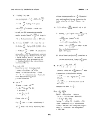ISM: Introductory Mathematical Analysis Section 13.6
515
5. 2
0.05 5 500c q q= + +
Avg. cost per unit
500
0.05 5
c
c q
q q
= = = + +
2
500
0.05c
q
′ = − . Setting 0c′ = yields
2
500
0.05
q
= , 2
10,000, 100q q= = ± . We
exclude q = –100 because q represents the
number of units. Since
3
1000
0c
q
′′ = > for q > 0,
c is an absolute minimum when q = 100 units.
6. 2
0.12 0.0012 0.08C s s= − + , where 0 ≤ s ≤
60. Setting 0
dC
ds
= gives 0.12 – 0.0024s = 0 ⇒
s = 50. Since
2
2
0.0024 0
d C
ds
= − < , a maximum
occurs when s = 50. Thus a minimum can occur
only at an endpoint of the domain. If s = 0, then
C = 0.08; if s = 60, then C = 2.96. Thus the
minimum cost of $0.08 per hour occurs for
s = 0 mi/h and might be due to depreciation,
insurance, and so on.
7. p = –5q + 30
Since total revenue = (price)(quantity),
2
( 5 30) 5 30r pq q q q q= = − + = − +
Setting 10 30 0 3r q q′ = − + = ⇒ = . Since
10 0r′′ = − < , r is maximum at q = 3 units, for
which the corresponding price is
p = –5(3) + 30 = $15.
8. Bp
q Ae−
=
Revenue Bp
r pq pAe−
= = =
[ (1) ( )]
(1 )
1
Bp Bp
Bp
Bp
r A e pe B
A Bp e
AB p e
B
− −
−
−
′ = + −
= −
⎛ ⎞
= −⎜ ⎟
⎝ ⎠
Critical value:
1
p
B
=
If
1
,p
B
< then 0r′ > and r is increasing. If
1
,p
B
> then 0r′ < and r is decreasing. Thus
revenue is maximum when
1
.p
B
= The answer
does not depend on A because A represents the
initial value of q, so it doesn’t change q over
time.
9.
900
( ) 160
10
f p p
p
= − −
+
, where 0 ≤ p ≤ 100.
a. Setting ( ) 0f p′ = gives
2
900
1 0
( 10)p
− + =
+
,
2
900
1
( 10)p
=
+
, 2
( 10) 900,p + =
10 30p + = ± , from which p = 20.
Since
3
1800
( ) 0
( 10)
f p
p
−
′′ = <
+
for p = 20, we
have an absolute maximum of
f(20) = 110 grams.
b. f(0) = 70 and
9
(100) 51
11
f = , so we have an
absolute minimum of
9
(100) 51
11
f = grams.
10.
2 3
2
2 3 2 3
C D CD D
R D
⎛ ⎞
= − = −⎜ ⎟
⎝ ⎠
The rate of change of R is 2dR
CD D
dD
= − . This
is the function to be maximized. Setting
2 0
d dR
C D
dD dD
⎛ ⎞
= − =⎜ ⎟
⎝ ⎠
gives
2
C
D = . Since
2
2
2 0
d dR
dDdD
⎛ ⎞
= − <⎜ ⎟
⎝ ⎠
, the maximum rate of
change occurs when .
2
C
D =
11. p = 85 − 0.05q
c = 600 + 35q
Profit = Total Revenue – Total Cost
2
(85 0.05 ) (600 35 )
(0.05 50 600)
P pq c q q q
q q
= − = − − +
= − − +
Setting (0.1 50) 0P q′ = − − = yields q = 500.
Since (500) 0.1 0,P′′ = − < P is a maximum
when q = 500 units. This corresponds to a price
of p = 85 − 0.05(500) = $60 and a profit of
P = $11,900.
 