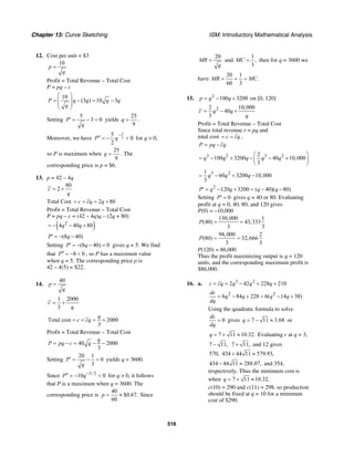 Chapter 13: Curve Sketching ISM: Introductory Mathematical Analysis
516
12. Cost per unit = $3
10
p
q
=
Profit = Total Revenue – Total Cost
P = pq – c
10
(3 ) 10 3P q q q q
q
⎛ ⎞
= − = −⎜ ⎟
⎜ ⎟
⎝ ⎠
Setting
5
3 0P
q
′ = − = yields
25
9
q = .
Moreover, we have
3
2
5
0
2
P q
−
′′ = − < for q > 0,
so P is maximum when
25
9
q = . The
corresponding price is p = $6.
13. p = 42 – 4q
80
2c
q
= +
Total Cost 2 80c cq q= = = +
Profit = Total Revenue – Total Cost
P = pq – c = (42 – 4q)q – (2q + 80)
( )2
4 40 80q q= − − +
(8 40)P q′ = − −
Setting (8 40) 0P q′ = − − = gives q = 5. We find
that 8 0P′′ = − < , so P has a maximum value
when q = 5. The corresponding price p is
42 – 4(5) = $22.
14.
40
p
q
=
1 2000
3
c
q
= +
Total cost 2000
3
q
c cq= = = +
Profit = Total Revenue − Total Cost
40 2000
3
q
P pq c q= − = − −
Setting
20 1
0
3
P
q
′ = − = yields q = 3600.
Since 3/ 2
10 0P q−′′ = − < for q > 0, it follows
that P is a maximum when q = 3600. The
corresponding price is
40
$0.67.
60
p = ≈ Since
20
MR
q
= and
1
,
3
MC = then for q = 3600 we
have
20 1
.
60 3
MR MC= = =
15. 2
100 3200p q q= − + on [0, 120]
22 10,000
40
3
c q q
q
= − +
Profit = Total Revenue – Total Cost
Since total revenue r = pq and
total cost c cq= = ,
P pq cq= −
3 2 3 22
100 3200 40 10,000
3
q q q q q
⎛ ⎞
= − + − − +⎜ ⎟
⎝ ⎠
3 21
60 3200 10,000
3
q q q= − + −
2
120 3200 ( 40)( 80)P q q q q′ = − + = − −
Setting 0P′ = gives q = 40 or 80. Evaluating
profit at q = 0, 40, 80, and 120 gives
P(0) = –10,000
130,000 1
(40) 43,333
3 3
P = =
98,000 2
(80) 32,666
3 3
P = =
P(120) = 86,000
Thus the profit maximizing output is q = 120
units, and the corresponding maximum profit is
$86,000.
16. a. 3 2
2 42 228 210c cq q q q= = − + +
2 2
6 84 228 6( 14 38)
dc
q q q q
dq
= − + = − +
Using the quadratic formula to solve
0
dc
dq
= gives 7 11 3.68q = − ≈ or
7 11 10.32.q = + ≈ Evaluating c at q = 3,
7 11,− 7 11,+ and 12 gives
570, 434 44 11 579.93,+ ≈
434 44 11 288.07,− ≈ and 354,
respectively. Thus the minimum cost is
when 7 11 10.32.q = + ≈
c(10) = 290 and c(11) = 298, so production
should be fixed at q = 10 for a minimum
cost of $290.
 