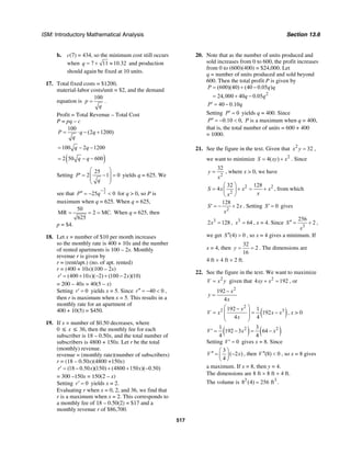 ISM: Introductory Mathematical Analysis Section 13.6
517
b. c(7) = 434, so the minimum cost still occurs
when 7 11 10.32q = + ≈ and production
should again be fixed at 10 units.
17. Total fixed costs = $1200,
material-labor costs/unit = $2, and the demand
equation is
100
p
q
= .
Profit = Total Revenue – Total Cost
P = pq – c
100
(2 1200)P q q
q
= ⋅ − +
100 2 1200q q= − −
( )2 50 600q q= − −
Setting
25
2 1 0P
q
⎛ ⎞
′ = − =⎜ ⎟
⎜ ⎟
⎝ ⎠
yields q = 625. We
see that
3
225 0P q
−
′′ = − < for q > 0, so P is
maximum when q = 625. When q = 625,
50
MR 2 MC.
625
= = = When q = 625, then
p = $4.
18. Let x = number of $10 per month increases
so the monthly rate is 400 + 10x and the number
of rented apartments is 100 – 2x. Monthly
revenue r is given by
r = (rent/apt.) (no. of apt. rented)
r = (400 + 10x)(100 – 2x)
(400 10 )( 2) (100 2 )(10)r x x′ = + − + −
= 200 – 40x = 40(5 – x)
Setting 0r′ = yields x = 5. Since 40 0r′′ = − < ,
then r is maximum when x = 5. This results in a
monthly rate for an apartment of
400 + 10(5) = $450.
19. If x = number of $0.50 decreases, where
0 ≤ x ≤ 36, then the monthly fee for each
subscriber is 18 – 0.50x, and the total number of
subscribers is 4800 + 150x. Let r be the total
(monthly) revenue.
revenue = (monthly rate)(number of subscribers)
r = (18 – 0.50x)(4800 +150x)
(18 0.50 )(150) (4800 150 )( 0.50)r x x′ = − + + −
= 300 –150x = 150(2 – x)
Setting 0r′ = yields x = 2.
Evaluating r when x = 0, 2, and 36, we find that
r is a maximum when x = 2. This corresponds to
a monthly fee of 18 – 0.50(2) = $17 and a
monthly revenue r of $86,700.
20. Note that as the number of units produced and
sold increases from 0 to 600, the profit increases
from 0 to (600)(400) = $24,000. Let
q = number of units produced and sold beyond
600. Then the total profit P is given by
2
(600)(40) (40 0.05 )
24,000 40 0.05
P q q
q q
= + −
= + −
40 0.10P q′ = −
Setting 0P′ = yields q = 400. Since
0.10 0,P′′ = − < P is a maximum when q = 400,
that is, the total number of units = 600 + 400
= 1000.
21. See the figure in the text. Given that 2
32x y = ,
we want to minimize 2
4( )S xy x= + . Since
2
32
y
x
= , where x > 0, we have
2 2
2
32 128
4S x x x
xx
⎛ ⎞
= + = +⎜ ⎟
⎝ ⎠
, from which
2
128
2S x
x
′ = − + . Setting 0S′ = gives
3
2 128x = , 3
64x = , x = 4. Since
3
256
2S
x
′′ = + ,
we get (4) 0S′′ > , so x = 4 gives a minimum. If
x = 4, then
32
2
16
y = = . The dimensions are
4 ft × 4 ft × 2 ft.
22. See the figure in the text. We want to maximize
2
V x y= given that 2
4 192xy x+ = , or
2
192
4
x
y
x
−
=
( )
2
2 3192 1
192
4 4
x
V x x x
x
⎛ ⎞−
= = −⎜ ⎟
⎜ ⎟
⎝ ⎠
, x > 0
( ) ( )2 21 3
192 3 64
4 4
V x x′ = − = −
Setting 0V′ = gives x = 8. Since
3
( 2 )
4
V x
⎛ ⎞
′′ = −⎜ ⎟
⎝ ⎠
, then (8) 0V ′′ < , so x = 8 gives
a maximum. If x = 8, then y = 4.
The dimensions are 8 ft × 8 ft × 4 ft.
The volume is 2 3
8 (4) 256 ft= .
 
