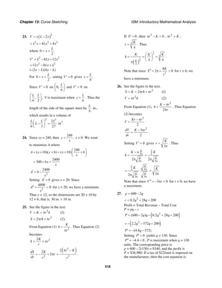 Chapter 13: Curve Sketching ISM: Introductory Mathematical Analysis
518
23. ( )2
2V x L x= −
2 2 3
4 4L x Lx x= − +
where 0 .
2
L
x< <
2 2
8 12V L Lx x′ = − +
2 2
12 8x Lx L= − +
= (2x − L)(6x − L)
For 0 ,
2
L
x< < setting 0V′ = gives .
6
L
x =
Since 0V′ > on 0,
6
L⎛ ⎞
⎜ ⎟
⎝ ⎠
and 0V′ < on
, ,
6 2
L L⎛ ⎞
⎜ ⎟
⎝ ⎠
V is maximum when .
6
L
x = Thus the
length of the side of the square must be
6
L
in.,
which results in a volume of
2 3
32
in .
6 3 27
L L L
L
⎛ ⎞
− =⎜ ⎟
⎝ ⎠
24. Since xy = 240, then
240
,y
x
= x > 0. We want
to minimize A where
240
( 10)( 6) ( 10) 6
2400
300 6
A x y x
x
x
x
⎛ ⎞
= + + = + +⎜ ⎟
⎝ ⎠
= + +
2
2400
6A
x
′ = −
Setting 0A′ = gives x = 20. Since
3
4800
0A
x
′′ = > for x = 20, we have a minimum.
Thus y = 12, so the dimensions are 20 + 10 by
12 + 6, that is, 30 in. × 18 in.
25. See the figure in the text.
2
2
(1)
2 (2)
V K r h
S rh r
= = π
= π + π
From Equation (1)
2
K
h
r
=
π
. Thus Equation (2)
becomes
22K
S r
r
= + π
2
2
2
dS K
r
dr r
= − + π
( )3
2
2 r K
r
π −
= .
If 0S′ = , then 3
0r Kπ − = , 3
r Kπ = ,
3
K
r =
π
. Thus
( )
1
3
2
3
3
K
K K K
h
π
⎛ ⎞
= = =⎜ ⎟π π⎝ ⎠π
.
Note that since
3
4
2 0
K
S
r
′′ = π + > for r > 0, we
have a minimum.
26. See the figure in the text.
2
2
2 (1)
(2)
S K rh r
V r h
= = π + π
= π
From Equation (1),
2
2
K r
h
r
− π
=
π
. Thus Equation
(2) becomes
3
2
Kr r
V
− π
=
2
3
2
dV K r
dr
− π
= .
Setting 0V′ = gives
3
K
r =
π
. Thus
3
3
2
K
K
K
h π
π
− π
=
π
2
3
3
2 K
K
π
=
π
2
33
3 3
2
K
K K
K π
π π
= ⋅
π 3
K
=
π
Note that since 3 0V r′′ = − π < for r > 0, we have
a maximum.
27. 600 2p q= −
2
0.2 28 200c q q= + +
Profit = Total Revenue – Total Cost
P = pq – c
( )2
(600 2 ) 0.2 28 200P q q q q= − − + +
( )2
2.2 572 200q q= − − +
(4.4 572)P q′ = − −
Setting 0P′ = yields q = 130. Since
4.4 0P′′ = − < , P is maximum when q = 130
units. The corresponding price is
p = 600 – 2(130) = $340, and the profit is
P = $36,980. If a tax of $22/unit is imposed on
the manufacturer, then the cost equation is
 