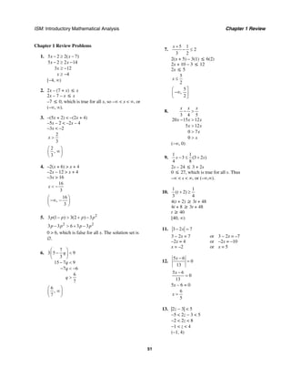 ISM: Introductory Mathematical Analysis Chapter 1 Review
51
Chapter 1 Review Problems
1. 5 2 2( 7)
5 2 2 14
3 12
4
x x
x x
x
x
− ≥ −
− ≥ −
≥ −
≥ −
[−4, ∞)
2. 2x – (7 + x) ≤ x
2x – 7 – x ≤ x
–7 ≤ 0, which is true for all x, so –∞ < x < ∞, or
(–∞, ∞).
3. –(5x + 2) < –(2x + 4)
–5x – 2 < –2x – 4
–3x < –2
2
3
x >
2
,
3
⎛ ⎞
∞⎜ ⎟
⎝ ⎠
4. –2(x + 6) > x + 4
–2x – 12 > x + 4
–3x > 16
16
3
x < −
16
,
3
⎛ ⎞
−∞ −⎜ ⎟
⎝ ⎠
5. 2
3 (1 ) 3(2 ) 3p p p p− > + −
2 2
3 3 6 3 3p p p p− > + −
0 > 6, which is false for all x. The solution set is
∅.
6.
7
3 5 9
3
15 7 9
7 6
6
7
q
q
q
q
⎛ ⎞
− <⎜ ⎟
⎝ ⎠
− <
− < −
>
6
,
7
⎛ ⎞
∞⎜ ⎟
⎝ ⎠
7.
5 1
2
3 2
x +
− ≤
2(x + 5) – 3(1) ≤ 6(2)
2x + 10 – 3 ≤ 12
2x ≤ 5
5
2
x ≤
5
,
2
⎛ ⎤
−∞⎜ ⎥
⎝ ⎦
8.
3 4 5
20 15 12
5 12
0 7
0
x x x
x x x
x x
x
x
− >
− >
>
>
>
(−∞, 0)
9.
1 1
3 (3 2 )
4 8
s s− ≤ +
2s – 24 ≤ 3 + 2s
0 ≤ 27, which is true for all s. Thus
–∞ < s < ∞, or (–∞,∞).
10.
1 1
( 2)
3 4
t + ≥
4(t + 2) ≥ 3t + 48
4t + 8 ≥ 3t + 48
t ≥ 40
[40, ∞)
11. 3 2 7x− =
3 – 2x = 7 or 3 – 2x = –7
–2x = 4 or –2x = –10
x = –2 or x = 5
12.
5 6
0
13
x −
=
5 6
0
13
x −
=
5x – 6 = 0
6
5
x =
13. |2z − 3| < 5
−5 < 2z − 3 < 5
−2 < 2z < 8
−1 < z < 4
(−1, 4)
 