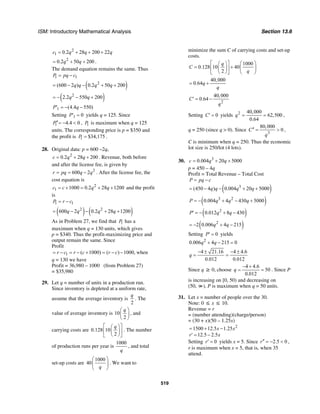 ISM: Introductory Mathematical Analysis Section 13.6
519
2
1 0.2 28 200 22c q q q= + + +
2
0.2 50 200q q= + + .
The demand equation remains the same. Thus
1 1P pq c= −
( )2
(600 2 ) 0.2 50 200q q q q= − − + +
( )2
2.2 550 200q q= − − +
1 (4.4 550)P q′ = − −
Setting 1 0P′ = yields q = 125. Since
1 4.4 0P′′= − < , 1P is maximum when q = 125
units. The corresponding price is p = $350 and
the profit is 1 $34,175P = .
28. Original data: p = 600 –2q,
2
0.2 28 200c q q= + + . Revenue, both before
and after the license fee, is given by
2
600 2r pq q q= = − . After the license fee, the
cost equation is
2
1 1000 0.2 28 1200c c q q= + = + + and the profit
is
1 1P r c= −
( ) ( )2 2
600 2 0.2 28 1200q q q q= − − + +
As in Problem 27, we find that 1P has a
maximum when q = 130 units, which gives
p = $340. Thus the profit-maximizing price and
output remain the same. Since
Profit
1 ( 1000) ( ) 1000,r c r c r c= − = − + = − − when
q = 130 we have
Profit = 36,980 – 1000 (from Problem 27)
= $35,980
29. Let q = number of units in a production run.
Since inventory is depleted at a uniform rate,
assume that the average inventory is
2
q
. The
value of average inventory is 10
2
q⎛ ⎞
⎜ ⎟
⎝ ⎠
, and
carrying costs are 0.128 10
2
q⎡ ⎤⎛ ⎞
⎢ ⎥⎜ ⎟
⎝ ⎠⎣ ⎦
. The number
of production runs per year is
1000
q
, and total
set-up costs are
1000
40
q
⎛ ⎞
⎜ ⎟
⎝ ⎠
. We want to
minimize the sum C of carrying costs and set-up
costs.
1000
0.128 10 40
2
q
C
q
⎛ ⎞⎡ ⎤⎛ ⎞
= + ⎜ ⎟⎢ ⎥⎜ ⎟
⎝ ⎠⎣ ⎦ ⎝ ⎠
40,000
0.64q
q
= +
2
40,000
0.64C
q
′ = −
Setting 0C′ = yields 2 40,000
62,500
0.64
q = = ,
q = 250 (since q > 0). Since
3
80,000
0C
q
′′ = > ,
C is minimum when q = 250. Thus the economic
lot size is 250/lot (4 lots).
30. 3
0.004 20 5000c q q= + +
p = 450 – 4q
Profit = Total Revenue – Total Cost
( )3
(450 4 ) 0.004 20 5000
P pq c
q q q q
= −
= − − + +
( )3 2
0.004 4 430 5000P q q q= − + − +
( )2
0.012 8 430P q q′ = − + −
( )2
2 0.006 4 215q q= − + −
Setting 0P′ = yields
2
0.006 4 215 0q q+ − =
4 21.16 4 4.6
0.012 0.012
q
− ± − ±
= =
Since q ≥ 0, choose
4 4.6
50
0.012
q
− +
= = . Since P
is increasing on [0, 50) and decreasing on
(50, ∞), P is maximum when q = 50 units.
31. Let x = number of people over the 30.
Note: 0 ≤ x ≤ 10.
Revenue = r
= (number attending)(charge/person)
= (30 + x)(50 – 1.25x)
2
1500 12.5 1.25x x= + −
12.5 2.5r x′ = −
Setting 0r′ = yields x = 5. Since 2.5 0r′′ = − < ,
r is maximum when x = 5, that is, when 35
attend.
 
