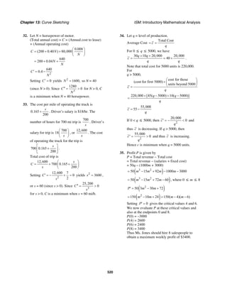 Chapter 13: Curve Sketching ISM: Introductory Mathematical Analysis
520
32. Let N = horsepower of motor.
(Total annual cost) = C = (Annual cost to lease)
+ (Annual operating cost)
0.008
(200 0.40 ) 80,000
640
200 0.04
C N
N
N
N
⎛ ⎞
= + + ⎜ ⎟
⎝ ⎠
= + +
2
640
0.4C
N
′ = −
Setting 0C′ = yields 2
1600,N = so N = 40
(since N > 0). Since
3
1280
0C
N
′′ = > for N > 0, C
is a minimum when N = 40 horsepower.
33. The cost per mile of operating the truck is
0.165
200
s
+ . Driver’s salary is $18/hr. The
number of hours for 700 mi trip is
700
s
. Driver’s
salary for trip is
700
18
s
⎛ ⎞
⎜ ⎟
⎝ ⎠
, or
12,600
s
. The cost
of operating the truck for the trip is
700 0.165
200
s⎡ ⎤
+⎢ ⎥
⎣ ⎦
.
Total cost of trip is
12,600
700 0.165
200
s
C
s
⎛ ⎞
= + +⎜ ⎟
⎝ ⎠
Setting
2
12,600 7
0
2
C
s
′ = − + = yields 2
3600s = ,
or s = 60 (since s > 0). Since
3
25,200
0C
s
′′ = >
for s > 0, C is a minimum when s = 60 mi/h.
34. Let q = level of production.
Average Cost
Total Cost
c
q
= =
For 0 ≤ q ≤ 5000, we have
30 10 20,000 20,000
40
q q
c
q q
+ +
= = + .
Note that total cost for 5000 units is 220,000.
For
q > 5000,
cost for those
(cost for first 5000)
units beyond 5000
c
q
⎛ ⎞
+ ⎜ ⎟
⎝ ⎠=
220,000 [45( 5000) 10( 5000)]q q
q
+ − + −
=
55,000
55c
q
= −
If 0 < q ≤ 5000, then
2
20,000
0c
q
′ = − < and
thus c is decreasing. If q > 5000, then
2
55,000
0c
q
′ = > and thus c is increasing.
Hence c is minimum when q = 5000 units.
35. Profit P is given by
P = Total revenue – Total cost
= Total revenue – (salaries + fixed cost)
= 50q – (1000m + 3000)
( )3 2
50 15 92 1000 3000m m m m= − + − −
( )3 2
50 15 72 60m m m= − + − , where 0 ≤ m ≤ 8
( )2
50 3 30 72P m m′ = − +
( )2
150 10 24 150( 4)( 6)m m m m= − + = − −
Setting 0P′ = gives the critical values 4 and 6.
We now evaluate P at these critical values and
also at the endpoints 0 and 8.
P(0) = –3000
P(4) = 2600
P(6) = 2400
P(8) = 3400
Thus Ms. Jones should hire 8 salespeople to
obtain a maximum weekly profit of $3400.
 