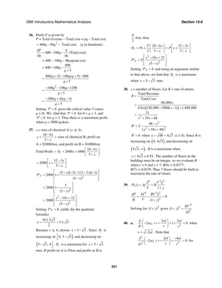 ISM: Introductory Mathematical Analysis Section 13.6
521
36. Profit P is given by
P = Total revenue – Total cost = pq – Total cost
2
400 50 Total cost.q q= − − (q in hundreds)
400 100
dP d
q
dq dq
= − − (Total cost)
= 400 – 100q – Marginal cost
800
400 100
5
q
q
= − −
+
400( 5) 100 ( 5) 800
5
q q q
q
+ − + −
=
+
2
100 100 1200
5
q q
q
− − +
=
+
100( 4)( 3)
5
q q
q
− + −
=
+
Setting 0P′ = gives the critical value 3 (since
q > 0). We find that 0P′ > for 0 < q < 3, and
0P′ < for q > 3. Thus there is a maximum profit
when q = 3000 jackets.
37. x = tons of chemical A (x ≤ 4),
24 6
5
x
y
x
−
= =
−
tons of chemical B, profit on
A = $2000/ton, and profit on B = $1000/ton.
Total Profit
24 6
2000 1000
5
T
x
P x
x
−⎛ ⎞
= = + ⎜ ⎟−⎝ ⎠
12 3
2000
5
x
x
x
−⎡ ⎤
= +⎢ ⎥−⎣ ⎦
2
(5 )( 3) (12 3 )( 1)
2000 1
(5 )
T
x x
P
x
⎡ ⎤− − − − −
′ = +⎢ ⎥
−⎢ ⎥⎣ ⎦
2
3
2000 1
(5 )x
⎡ ⎤
= −⎢ ⎥
−⎢ ⎥⎣ ⎦
2
2
10 22
2000
(5 )
x x
x
⎡ ⎤− +
= ⎢ ⎥
−⎢ ⎥⎣ ⎦
Setting 0TP′ = yields (by the quadratic
formula)
10 2 3
5 3
2
x
±
= = ±
Because x ≤ 4, choose 5 3x = − . Since TP is
increasing on )0, 5 3⎡ −
⎣
and decreasing on
(5 3, 4⎤−
⎦
, TP is a maximum for 5 3x = −
tons. If profit on A is P/ton and profit on B is
2
P
/ton, then
24 6 12 3
2 5 5
T
P x x
P Px P x
x x
− −⎛ ⎞ ⎡ ⎤
= + = +⎜ ⎟ ⎢ ⎥− −⎝ ⎠ ⎣ ⎦
2
2
10 22
(5 )
T
x x
P P
x
⎡ ⎤− +
′ = ⎢ ⎥
−⎢ ⎥⎣ ⎦
Setting 0TP′ = and using an argument similar
to that above, we find that TP is a maximum
when 5 3x = − tons.
38. x = number of floors. Let R = rate of return.
2
Total Revenue
Total Cost
60,000
(10 )[120,000 3000( 1)] 1,440,000
2
39 48
R
x
x x
x
x x
=
=
+ − +
=
+ +
2
2 2
48
2
( 39 48)
x
R
x x
−
′ = ⋅
+ +
0R′ = when 48 4 3x = = (x ≥ 0). Since R is
increasing on ( )0, 4 3 and decreasing on
( )4 3, ,∞ R is a maximum when
4 3 6.93.x = ≈ The number of floors in the
building must be an integer, so we evaluate R
when x = 6 and x = 7: R(6) ≈ 0.0377;
R(7) ≈ 0.0378. Thus 7 floors should be built to
maximize the rate of return.
39.
4 3 2
( )
1
L V L
P j Aj B
V j
= +
+
4 3 2
2
0
(1 )
dP AL BV L
dj V j
= − =
+
Solving for 2
(1 )j+ gives
4
2
2
(1 )
BV
j
AL
+ =
40. a.
2
2 2
2 1 0r
d al al
at v
dv v v
⎛ ⎞
− + − = + =⎜ ⎟
⎝ ⎠
when
2v al= − . Note that
2
2 3
2 4
2 0r
d al al
at v
vdv v
−⎛ ⎞
− + − = >⎜ ⎟
⎝ ⎠
for
 
