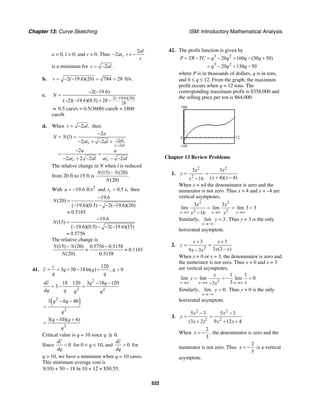 Chapter 13: Curve Sketching ISM: Introductory Mathematical Analysis
522
a < 0, l > 0, and v > 0. Thus
2
2 r
al
at v
v
− + −
is a minimum for 2v al= − .
b. 2( 19.6)(20) 784 28v = − − = = ft/s.
c.
2( 19.6)(20)
28
2( 19.6)
( 2)( 19.6)(0.5) 28
N
−
− −
=
− − + −
≈ 0.5 cars/s = 0.5(3600) cars/h = 1800
cars/h
d. When 2 ,v al= − then
2
2
2
( )
2 2
2
2 2 2 2
al
r al
r r
a
N N l
at al
a a
at al at al
−
−
−
= =
− + − +
−
= =
− + − − −
The relative change in N when l is reduced
from 20 ft to 15 ft is
(15) (20)
.
(20)
N N
N
−
With 2
19.6 ft/sa = − and 0.5 s,rt = then
19.6
(20)
( 19.6)(0.5) 2( 19.6)(20)
0.5185
N
−
=
− − − −
≈
19.6
(15)
( 19.6)(0.5) 2( 19.6)(15)
0.5756
N
−
=
− − − −
≈
The relative change is
(15) (20) 0.5756 0.5158
0.1101
(20) 0.5158
N N
N
− −
≈ ≈
41.
120
3 50 18ln( ) , 0
c
c q q q
q q
= = + − + >
2
2 2
18 120 3 18 120
3
dc q q
dq q q q
− −
= − − =
( )2
2
3 6 40q q
q
− −
=
2
3( 10)( 4)q q
q
− +
=
Critical value is q = 10 since q ≥ 0.
Since 0
dc
dq
< for 0 < q < 10, and 0
dc
dq
> for
q > 10, we have a minimum when q = 10 cases.
This minimum average cost is
3(10) + 50 – 18 ln 10 + 12 ≈ $50.55.
42. The profit function is given by
3 2
3 2
20 160 (30 50)
20 130 50
P TR TC q q q q
q q q
= − = − + − +
= − + −
where P is in thousands of dollars, q is in tons,
and 0 ≤ q ≤ 12. From the graph, the maximum
profit occurs when q = 12 tons. The
corresponding maximum profit is $358,000 and
the selling price per ton is $64,000.
–100
500
0 12
Chapter 13 Review Problems
1.
2 2
2
3 3
( 4)( 4)16
x x
y
x xx
= =
+ −−
When x = ±4 the denominator is zero and the
numerator is not zero. Thus x = 4 and x = –4 are
vertical asymptotes.
2 2
2 2
3 3
lim lim lim 3 3
16x x x
x x
x x→∞ →∞ →∞
= = =
−
Similarly, lim 3
x
y
→−∞
= . Thus y = 3 is the only
horizontal asymptote.
2.
2
3 3
3 (3 )9 3
x x
y
x xx x
+ +
= =
−−
When x = 0 or x = 3, the denominator is zero and
the numerator is not zero. Thus x = 0 and x = 3
are vertical asymptotes.
2
1 1
lim lim lim 0
33x x x
x
y
xx→∞ →∞ →∞
= = − =
−
Similarly, lim 0.
x
y
→−∞
= Thus y = 0 is the only
horizontal asymptote.
3.
2 2
2 2
5 3 5 3
(3 2) 9 12 4
x x
y
x x x
− −
= =
+ + +
When
2
3
x = − , the denominator is zero and the
numerator is not zero. Thus
2
3
x = − is a vertical
asymptote.
 