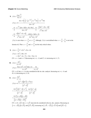 Chapter 13: Curve Sketching ISM: Introductory Mathematical Analysis
524
8.
5
613
( )
6 5
x
xe
f x
x
−
=
+
5 5 5
6 6 65
6
2
(6 5) (1) (6)
( ) 13
(6 5)
x x x
x x e e xe
f x
x
− − −⎡ ⎤⎛ ⎞
+ − + −⎜ ⎟⎢ ⎥
⎝ ⎠⎣ ⎦′ = ⋅
+
{ } { }5
6
5
6
2
2 2
30 25 30(6 5)[5 6] 3613 13
6 6(6 5) (6 5)
x
x
x xe x x x
x e x
− − + −− + − +
= ⋅ = ⋅
+ +
( )
5 5
6 6
2
2 2
5 6 5 613 65(2 3)(3 2)
6
(6 5) 6 (6 5)
x x
x x x x
e x e x
− + − − + −
= ⋅ =
+ +
( )f x′ is zero when
3
2
x = − or
2
3
x = . Although ( )f x′ is not defined when
5 5
,
6 6
x = − − is not in the
domain of f. Thus
3
2
x = − and
2
3
x = are the only critical values.
9. 3 25
( ) 15 35 10
3
f x x x x= − + + +
2
2
( ) 5 30 35
5( 6 7) 5( 7)( 1)
f x x x
x x x x
′ = − + +
= − − − = − − +
CV: x = −1 and x = 7. Decreasing on (−∞, −1) and (7, ∞); increasing on (−1, 7)
10.
2
2
2
( )
( 1)
x
f x
x
=
+
2 2
4 3
4 ( 1) 2 (2)( 1) 4
( )
( 1) ( 1)
x x x x x
f x
x x
+ − +
′ = =
+ +
CV: x = 0, but x = –1 is also considered in the inc.-dec. analysis. Increasing on (–∞, –1) and
(0, ∞); decreasing on (–1, 0).
11.
4
2
6
( )
3
x
f x
x
=
−
( )( )
( )
2 3 4
2
2
3 4 (2 )
( ) 6
3
x x x x
f x
x
− −
′ = ⋅
−
( )
( )
( )
( )
3 2 2 3 2
2 2
2 2
12 2 3 12 6
3 3
x x x x x
x x
⎡ ⎤− − −⎢ ⎥⎣ ⎦= =
− −
( )( )
( )( )
3
2
12 6 6
3 3
x x x
x x
+ −
=
⎡ ⎤+ −
⎣ ⎦
CV: x = 0, 6± , but 3x = ± must also be considered in the inc.-dec. analysis. Decreasing on
( ) ( ), 6 , 0, 3−∞ − , and ( )3, 6 ; increasing on ( ) ( )6, 3 , 3, 0− − − and ( )6, ∞ .
 