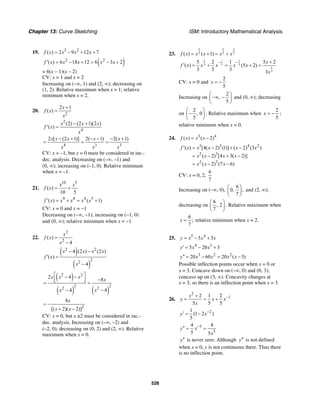 Chapter 13: Curve Sketching ISM: Introductory Mathematical Analysis
526
19. 3 2
( ) 2 9 12 7f x x x x= − + +
( )2 2
( ) 6 18 12 6 3 2f x x x x x′ = − + = − +
= 6(x – 1)(x – 2)
CV: x = 1 and x = 2
Increasing on (–∞, 1) and (2, ∞); decreasing on
(1, 2). Relative maximum when x = 1; relative
minimum when x = 2.
20.
2
2 1
( )
x
f x
x
+
=
2
4
(2) (2 1)(2 )
( )
x x x
f x
x
− +
′ =
4 3 3
2 [ (2 1)] 2( 1) 2( 1)x x x x x
x x x
− + − − − +
= = =
CV: x = –1, but x = 0 must be considered in inc.-
dec. analysis. Decreasing on (–∞, –1) and
(0, ∞); increasing on (–1, 0). Relative minimum
when x = –1.
21.
10 5
( )
10 5
x x
f x = +
9 4 4 5
( ) ( 1)f x x x x x′ = + = +
CV: x = 0 and x = −1
Decreasing on (−∞, −1); increasing on (−1, 0)
and (0, ∞); relative minimum when x = −1
22.
2
2
( )
4
x
f x
x
=
−
( )
( )
2 2
2
2
4 (2 ) (2 )
( )
4
x x x x
f x
x
− −
′ =
−
( )
( ) ( )
2 2
2 2
2 2
2 4
8
4 4
x x x
x
x x
⎡ ⎤− −
⎢ ⎥ −⎣ ⎦= =
− −
2
8
[( 2)( 2)]
x
x x
= −
+ −
CV: x = 0, but x ±2 must be considered in inc.-
dec. analysis. Increasing on (–∞, –2) and
(–2, 0); decreasing on (0, 2) and (2, ∞). Relative
maximum when x = 0.
23.
52 2
3 3 3( ) ( 1)f x x x x x= + = +
2 1 1
3 3 3
1
3
5 2 1 5 2
( ) (5 2)
3 3 3 3
x
f x x x x x
x
− − +
′ = + = + =
CV: x = 0 and
2
5
x = −
Increasing on
2
,
5
⎛ ⎞
−∞ −⎜ ⎟
⎝ ⎠
and (0, ∞); decreasing
on
2
, 0
5
⎛ ⎞
−⎜ ⎟
⎝ ⎠
. Relative maximum when
2
5
x = − ;
relative minimum when x = 0.
24. 3 4
( ) ( 2)f x x x= −
3 3 4 2
2 3
2 3
( ) [4( 2) (1)] ( 2) (3 )
( 2) [4 3( 2)]
( 2) (7 6)
f x x x x x
x x x x
x x x
′ = − + −
= − + −
= − −
CV: x = 0, 2,
6
7
Increasing on (−∞, 0),
6
0, ,
7
⎛ ⎞
⎜ ⎟
⎝ ⎠
and (2, ∞);
decreasing on
6
, 2 .
7
⎛ ⎞
⎜ ⎟
⎝ ⎠
Relative maximum when
6
;
7
x = relative minimum when x = 2.
25. 5 4
5 3y x x x= − +
4 3
5 20 3y x x′ = − +
3 2 2
20 60 20 ( 3)y x x x x′′ = − = −
Possible inflection points occur when x = 0 or
x = 3. Concave down on (–∞, 0) and (0, 3);
concave up on (3, ∞). Concavity changes at
x = 3, so there is an inflection point when x = 3.
26.
2
12 1 2
5 5 5
x
y x x
x
−+
= = +
21
(1 2 )
5
y x−′ = −
3
3
4 4
5 5
y x
x
−′′ = =
y′′ is never zero. Although y′′ is not defined
when x = 0, y is not continuous there. Thus there
is no inflection point.
 