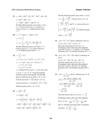 ISM: Introductory Mathematical Analysis Chapter 13 Review
527
27. ( )4 5 4
4(3 5) 2 12 20 24 40y x x x x x= − + = − + −
4 3
60 80 24y x x′ = − +
3 2 2
240 240 240 ( 1)y x x x x′′ = − = −
Possible inflection points occur when x = 0 or
x = 1. Concave down on (–∞, 0) and (0, 1);
concave up on (1, ∞). Inflection point when
x = 1.
28. 2
2ln( )y x x= + − (Note: x < 0)
2
2y x
x
′ = +
2
2 2 2
2 2 2( 1)( 1)
2
x x x
y
x x x
2 − + −
′′ = − = =
Possible inflection point occurs when x = –1.
Concave up on (–∞, –1); concave down on
(–1, 0). Inflection point when x = – 1.
29.
3
3 x
x
x
y x e
e
−
= =
3 2 3 2
( ) (3 ) ( 3 )x x x
y x e e x e x x− − −′ = − + = − −
2 3 2
3 2
2
(3 6 ) ( 3 )( )
( 6 6 )
( 6 6)
x x
x
x
y e x x x x e
e x x x
xe x x
− −
−
−
′′ = − − − − −
= − +
= − +
y′′ is defined for all x and y′′ is zero only when
x = 0 or 2
6 6 0.x x− + = Using the quadratic
formula on the second equation, the possible
points of inflection occur when x = 0, 3 3.±
Concave up on ( )0, 3 3− and ( )3 3, ;+ ∞
concave down on (−∞, 0) and ( )3 3, 3 3 .− +
Inflection points when x = 0, 3 3.±
30. ( )
3
2
6 4y x= −
( )
2
2
36 4y x x′ = −
( ) ( )
2
2 2
36 4 4 4 (1)y x x x x
⎧ ⎫⎡ ⎤′′ = − + −⎨ ⎬⎢ ⎥⎣ ⎦⎩ ⎭
( ) ( ) ( )( )2 2 2 2 2
36 4 4 4 36 4 5 4x x x x x⎡ ⎤= − + − = − −
⎢ ⎥⎣ ⎦
( )( )36( 2)( 2) 5 2 5 2x x x x= + − + −
Possible inflections points occur when x = ±2 or
2 2 5
55
x = ± = ± . Concave up on (–∞, –2),
2 5 2 5
,
5 5
⎛ ⎞
−⎜ ⎟⎜ ⎟
⎝ ⎠
, and (2, ∞); concave down on
2 5
2,
5
⎛ ⎞
− −⎜ ⎟⎜ ⎟
⎝ ⎠
, and
2 5
, 2
5
⎛ ⎞
⎜ ⎟⎜ ⎟
⎝ ⎠
. Inflection points
when
2 5
2,
5
x = ± ± .
31. 4 3
( ) 3 4f x x x= − and f is continuous on [0, 2].
3 2 2
( ) 12 12 12 ( 1)f x x x x x′ = − = −
The only critical value on (0, 2) is x = 1.
Evaluating f at this value and at the endpoints
gives f(0) = 0, f(1) = –1, and f(2) = 16. Absolute
maximum: f(2) = 16; absolute minimum: f(1) = –1.
32. 3 2
( ) 2 15 36f x x x x= − + and f is continuous on
[0, 3].
2
( ) 6 30 36 6( 2)( 3)f x x x x x′ = − + = − −
The only critical value on (0, 3) is x = 2.
Evaluating f at this value and at the endpoints
gives f(0) = 0, f(2) = 28, f(3) = 27. Absolute
maximum: f(2) = 28; absolute minimum: f(0) =
0.
33.
2
( )
(5 6)
x
f x
x
=
−
and f is continuous on [–2, 0].
2
4
(5 6) (1) [10(5 6)]
( )
(5 6)
x x x
f x
x
− − −
′ =
−
4 3
(5 6)[(5 6) 10 ] 5 6
(5 6) (5 6)
x x x x
x x
− − − − −
= =
− −
3
5 6
(5 6)
x
x
+
= −
−
The only critical value on (–2, 0) is
6
5
x = − .
Evaluating f at this value and at the endpoints
gives
1 6 1
( 2) ,
128 5 120
f f
⎛ ⎞
− = − − = −⎜ ⎟
⎝ ⎠
and
f(0) = 0. Absolute maximum: f(0) = 0; absolute
minimum:
6 1
5 120
f
⎛ ⎞
− = −⎜ ⎟
⎝ ⎠
.
 